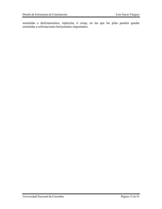 Diseño de Estructuras de Cimentación Luis Garza Vásquez
Universidad Nacional de Colombia Página 13 de 81
sometidas a deslizamientos, reptación, ó creep, en las que las pilas pueden quedar
sometidas a solicitaciones horizontales importantes.
 