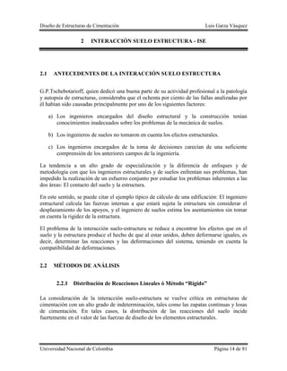 Diseño de Estructuras de Cimentación Luis Garza Vásquez
Universidad Nacional de Colombia Página 14 de 81
2 INTERACCIÓN SUELO ESTRUCTURA - ISE
2.1 ANTECEDENTES DE LA INTERACCIÓN SUELO ESTRUCTURA
G.P.Tschebotarioff, quien dedicó una buena parte de su actividad profesional a la patología
y autopsia de estructuras, consideraba que el ochenta por ciento de las fallas analizadas por
él habían sido causadas principalmente por uno de los siguientes factores:
a) Los ingenieros encargados del diseño estructural y la construcción tenían
conocimientos inadecuados sobre los problemas de la mecánica de suelos.
b) Los ingenieros de suelos no tomaron en cuenta los efectos estructurales.
c) Los ingenieros encargados de la toma de decisiones carecían de una suficiente
comprensión de los anteriores campos de la ingeniería.
La tendencia a un alto grado de especialización y la diferencia de enfoques y de
metodología con que los ingenieros estructurales y de suelos enfrentan sus problemas, han
impedido la realización de un esfuerzo conjunto por estudiar los problemas inherentes a las
dos áreas: El contacto del suelo y la estructura.
En este sentido, se puede citar el ejemplo típico de cálculo de una edificación: El ingeniero
estructural calcula las fuerzas internas a que estará sujeta la estructura sin considerar el
desplazamiento de los apoyos, y el ingeniero de suelos estima los asentamientos sin tomar
en cuenta la rigidez de la estructura.
El problema de la interacción suelo-estructura se reduce a encontrar los efectos que en el
suelo y la estructura produce el hecho de que al estar unidos, deben deformarse iguales, es
decir, determinar las reacciones y las deformaciones del sistema, teniendo en cuenta la
compatibilidad de deformaciones.
2.2 MÉTODOS DE ANÁLISIS
2.2.1 Distribución de Reacciones Lineales ó Método “Rígido”
La consideración de la interacción suelo-estructura se vuelve crítica en estructuras de
cimentación con un alto grado de indeterminación, tales como las zapatas continuas y losas
de cimentación. En tales casos, la distribución de las reacciones del suelo incide
fuertemente en el valor de las fuerzas de diseño de los elementos estructurales.
 