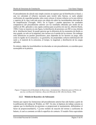 Diseño de Estructuras de Cimentación Luis Garza Vásquez
Universidad Nacional de Colombia Página 15 de 81
El procedimiento de cálculo más simple consiste en suponer que tal distribución es lineal, y
una vez calculado el refuerzo necesario para resistir tales fuerzas, se suele adoptar
coeficientes de seguridad grandes, tales como colocar el mismo refuerzo en la cara inferior
y superior de la viga ó aún más acero con objeto de cubrir las incertidumbres derivadas de
tal simplificación (Terzaghi, 1943). En la Figura 1 pueden apreciarse los resultados
comparativos del procedimiento anterior con los resultados obtenidos por medio de un
análisis de ISE, aplicados a una zapata continua para un pórtico de una luz, (Herrón Durán,
1988). Como se muestra en esta figura, la distribución de presiones con ISE es muy distinta
de la distribución lineal. Se puede apreciar que la diferencia de los momentos de diseño es
muy grande, no solo en la magnitud, sino incluso en el sentido de los mismos. Sin embargo
estas diferencias no pueden generalizarse, pues dependen de los factores en juego, tales
como la rigidez de la estructura y su geometría, las propiedades esfuerzo-deformación del
suelo y el material de la estructura, el tiempo, la magnitud, y distribución de las cargas
aplicadas.
En síntesis, dadas las incertidumbres involucradas en este procedimiento, se considera poco
aconsejable en la práctica.
Figura 1 Comparación de Resultados de Reacciones, Asentamientos y Momentos para un Pórtico de
una Luz con Reacción Uniforme y Reacción Obtenida de ISE. (Herrón Durán, 1988)
2.2.2 Módulo de Reacción o de Subrasante
Intentos por superar las limitaciones del procedimiento anterior han sido hechos a partir de
la publicación del trabajo de Winkler, en 1867. En éste, la hipótesis de trabajo consiste en
suponer que la distribución de presiones es proporcional al asentamiento, definiéndose el
factor de proporcionalidad como módulo de reacción del terreno o coeficiente de
balasto, el cual es constante en toda la superficie de contacto. El modelo físico equivalente
 