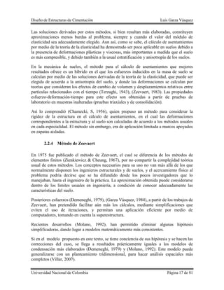 Diseño de Estructuras de Cimentación Luis Garza Vásquez
Universidad Nacional de Colombia Página 17 de 81
Las soluciones derivadas por estos métodos, si bien resultan más elaboradas, constituyen
aproximaciones menos burdas al problema, siempre y cuando el valor del módulo de
elasticidad sea adecuadamente elegido. Aun así, como se sabe, el cálculo de asentamientos
por medio de la teoría de la elasticidad ha demostrado ser poco aplicable en suelos debido a
la presencia de deformaciones plásticas y viscosas, más importantes a medida que el suelo
es más compresible, y debido también a la usual estratificación y anisotropía de los suelos.
En la mecánica de suelos, el método para el cálculo de asentamientos que mejores
resultados ofrece es un híbrido en el que los esfuerzos inducidos en la masa de suelo se
calculan por medio de las soluciones derivadas de la teoría de la elasticidad, que puede ser
elegida de acuerdo a la anisotropía del suelo, y donde las deformaciones se calculan por
teorías que consideran los efectos de cambio de volumen y desplazamientos relativos entre
partículas relacionados con el tiempo (Terzaghi, 1943), (Zeevaert, 1983). Las propiedades
esfuerzo-deformación-tiempo para este efecto son obtenidas a partir de pruebas de
laboratorio en muestras inalteradas (pruebas triaxiales y de consolidación).
Así lo comprendió (Chamecki, S, 1956), quien propuso un método para considerar la
rigidez de la estructura en el cálculo de asentamientos, en el cual las deformaciones
correspondientes a la estructura y al suelo son calculadas de acuerdo a los métodos usuales
en cada especialidad. El método sin embargo, era de aplicación limitada a marcos apoyados
en zapatas aisladas.
2.2.4 Método de Zeevaert
En 1975 fue publicado el método de Zeevaert, el cual se diferencia de los métodos de
elementos finitos (Zienkiewicz & Cheung, 1967), por no compartir la complejidad teórica
usual de estos métodos. Los conceptos necesarios para su uso no van más allá de los que
normalmente disponen los ingenieros estructurales y de suelos, y el acercamiento físico al
problema podría decirse que se ha difundido desde los pocos investigadores que lo
manejaban, hasta el ingeniero de la práctica. La aproximación obtenida puede considerarse
dentro de los límites usuales en ingeniería, a condición de conocer adecuadamente las
características del suelo.
Posteriores esfuerzos (Demeneghi, 1979), (Garza Vásquez, 1984), a partir de los trabajos de
Zeevaert, han pretendido facilitar aún más los cálculos, mediante simplificaciones que
eviten el uso de iteraciones, y permitan una aplicación eficiente por medio de
computadores, tomando en cuenta la superestructura.
Recientes desarrollos (Molano, 1992), han permitido eliminar algunas hipótesis
simplificadoras, dando lugar a modelos matemáticamente más consistentes.
Si en el modelo propuesto en este texto, se tiene conciencia de sus hipótesis y se hacen las
correcciones del caso, se llega a resultados prácticamente iguales a los modelos de
condensación más elaborados (Demeneghi, 1979) y (Molano, 1992). Este modelo puede
generalizarse con un planteamiento tridimensional, para hacer análisis espaciales más
completos (Villar, 2007).
 