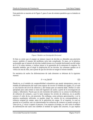 Diseño de Estructuras de Cimentación Luis Garza Vásquez
Universidad Nacional de Colombia Página 19 de 81
Esta partición se muestra en la Figura 3, para el caso de estratos paralelos que se tratarán en
este texto.
Figura 3 Modelo con Estratigrafía Horizontal
Si bien es cierto que al asignar un número mayor de dovelas se obtendría una precisión
mayor, también el manejo del problema sería más complicado. Es pues, en la práctica,
aconsejable que el número de dovelas (subdivisiones en el sentido horizontal) sea del orden
de 8 a 10 como mínimo, o incluso mayor si la geometría de la estructura lo requiere. Es
deseable también, que al elegir la disposición de las dovelas, las columnas queden en el
vértice de una de ellas, aun a pesar de que las dovelas no tengan el mismo tamaño.
En mecánica de suelos las deformaciones de cada elemento se obtienen de la siguiente
manera:
( ) ( )
Donde es el módulo de compresibilidad volumétrica que puede interpretarse como un
módulo de deformación del suelo (una especie de inverso al módulo de rigidez, ), el cual
es una función del nivel de esfuerzos y del tiempo para un material dado. Definir el valor
apropiado para cada estrato es tarea del ingeniero de suelos a partir de la investigación de
campo y laboratorio. Puesto que en este momento del análisis no se conoce la distribución
de esfuerzos de contacto, y por lo tanto tampoco los niveles de esfuerzos, no es posible
conocer el valor de con precisión. Sin embargo, como primera aproximación, y en la
práctica usualmente suficiente, se pueden elegir los valores de correspondientes al
esfuerzo original de campo, antes de la aplicación de cargas. Si se requiere, lo cual en
general no se justifica, una vez determinados los esfuerzos de contacto se puede corregir el
valor de y volver a repetir el proceso. Con respecto al tiempo, no sólo varía el módulo
de deformación del suelo sino también el módulo de rigidez del concreto, lo que implica
 