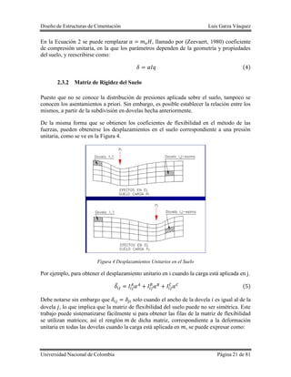 Diseño de Estructuras de Cimentación Luis Garza Vásquez
Universidad Nacional de Colombia Página 21 de 81
En la Ecuación 2 se puede remplazar , llamado por (Zeevaert, 1980) coeficiente
de compresión unitaria, en la que los parámetros dependen de la geometría y propiedades
del suelo, y reescribirse como:
( )
2.3.2 Matriz de Rigidez del Suelo
Puesto que no se conoce la distribución de presiones aplicada sobre el suelo, tampoco se
conocen los asentamientos a priori. Sin embargo, es posible establecer la relación entre los
mismos, a partir de la subdivisión en dovelas hecha anteriormente.
De la misma forma que se obtienen los coeficientes de flexibilidad en el método de las
fuerzas, pueden obtenerse los desplazamientos en el suelo correspondiente a una presión
unitaria, como se ve en la Figura 4.
Figura 4 Desplazamientos Unitarios en el Suelo
Por ejemplo, para obtener el desplazamiento unitario en i cuando la carga está aplicada en j.
̅ ( )
Debe notarse sin embargo que solo cuando el ancho de la dovela es igual al de la
dovela , lo que implica que la matriz de flexibilidad del suelo puede no ser simétrica. Este
trabajo puede sistematizarse fácilmente si para obtener las filas de la matriz de flexibilidad
se utilizan matrices; así el renglón de dicha matriz, correspondiente a la deformación
unitaria en todas las dovelas cuando la carga está aplicada en , se puede expresar como:
 