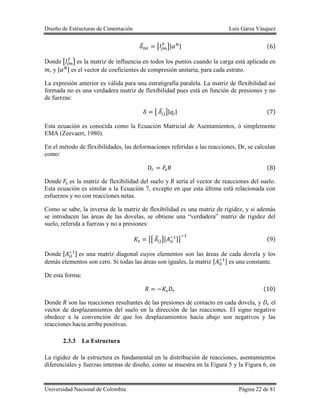 Diseño de Estructuras de Cimentación Luis Garza Vásquez
Universidad Nacional de Colombia Página 22 de 81
̅ [ ]| | ( )
Donde [ ] es la matriz de influencia en todos los puntos cuando la carga está aplicada en
, y | | es el vector de coeficientes de compresión unitaria, para cada estrato.
La expresión anterior es válida para una estratigrafía paralela. La matriz de flexibilidad así
formada no es una verdadera matriz de flexibilidad pues está en función de presiones y no
de fuerzas:
[ ̅ ]| | ( )
Esta ecuación es conocida como la Ecuación Matricial de Asentamientos, ó simplemente
EMA (Zeevaert, 1980).
En el método de flexibilidades, las deformaciones referidas a las reacciones, Dr, se calculan
como:
( )
Donde es la matriz de flexibilidad del suelo y sería el vector de reacciones del suelo.
Esta ecuación es similar a la Ecuación 7, excepto en que esta última está relacionada con
esfuerzos y no con reacciones netas.
Como se sabe, la inversa de la matriz de flexibilidad es una matriz de rigidez, y si además
se introducen las áreas de las dovelas, se obtiene una “verdadera” matriz de rigidez del
suelo, referida a fuerzas y no a presiones:
{[ ̅ ][ ]} ( )
Donde [ ] es una matriz diagonal cuyos elementos son las áreas de cada dovela y los
demás elementos son cero. Si todas las áreas son iguales, la matriz [ ] es una constante.
De esta forma:
( )
Donde son las reacciones resultantes de las presiones de contacto en cada dovela, y el
vector de desplazamientos del suelo en la dirección de las reacciones. El signo negativo
obedece a la convención de que los desplazamientos hacia abajo son negativos y las
reacciones hacia arriba positivas.
2.3.3 La Estructura
La rigidez de la estructura es fundamental en la distribución de reacciones, asentamientos
diferenciales y fuerzas internas de diseño, como se muestra en la Figura 5 y la Figura 6, en
 
