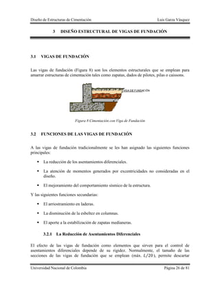 Diseño de Estructuras de Cimentación Luis Garza Vásquez
Universidad Nacional de Colombia Página 26 de 81
3 DISEÑO ESTRUCTURAL DE VIGAS DE FUNDACIÓN
3.1 VIGAS DE FUNDACIÓN
Las vigas de fundación (Figura 8) son los elementos estructurales que se emplean para
amarrar estructuras de cimentación tales como zapatas, dados de pilotes, pilas o caissons.
Figura 8 Cimentación con Viga de Fundación
3.2 FUNCIONES DE LAS VIGAS DE FUNDACIÓN
A las vigas de fundación tradicionalmente se les han asignado las siguientes funciones
principales:
 La reducción de los asentamientos diferenciales.
 La atención de momentos generados por excentricidades no consideradas en el
diseño.
 El mejoramiento del comportamiento sísmico de la estructura.
Y las siguientes funciones secundarias:
 El arriostramiento en laderas.
 La disminución de la esbeltez en columnas.
 El aporte a la estabilización de zapatas medianeras.
3.2.1 La Reducción de Asentamientos Diferenciales
El efecto de las vigas de fundación como elementos que sirven para el control de
asentamientos diferenciales depende de su rigidez. Normalmente, el tamaño de las
secciones de las vigas de fundación que se emplean (máx. ⁄ ), permite descartar
 