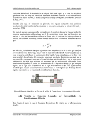 Diseño de Estructuras de Cimentación Luis Garza Vásquez
Universidad Nacional de Colombia Página 27 de 81
cualquier posibilidad de transmisión de cargas entre una zapata y la otra. No se puede
garantizar que una viga de fundación transmita momentos debidos a los asentamientos
diferenciales de las zapatas, a menos que para ello tenga una rigidez considerable. (Pineda
& Rúa, 1988).
Cuando una viga de fundación se proyecta con rigidez suficiente para controlar
asentamientos diferenciales de la estructura, es necesario considerar la interacción suelo –
estructura (ISE).
Un método que en ocasiones se ha empleado con el propósito de que la viga de fundación
controle asentamientos diferenciales, es el de suministrar, como dato del ingeniero de
suelos, el valor del asentamiento diferencial que sufre la cimentación correspondiente a
uno de los extremos de la viga, el cual induce sobre el otro extremo un momento dado
por:
( )
En este caso, ilustrado en la Figura 9, para un valor determinado de , se tiene que a mayor
sección transversal de la viga, mayor será el momento inducido . Aquí la rigidez de la
viga no estaría controlando el asentamiento diferencial (que para el caso, es un dato y no
una variable) sino el valor del momento, generando un diseño dicotómico, es decir que a
mayor rigidez, se requiere más acero, lo cual no tiene sentido práctico, y por lo tanto no se
recomienda. El error aquí consiste en pretender que el asentamiento diferencial que
suministre el ingeniero de suelos sea independiente de la rigidez de la viga, ya que a mayor
rigidez de la viga, este se reduciría. Si la viga de fundación no ha sido expresamente
diseñada para reducir los asentamientos diferenciales, lo cual implica que disponga de una
rigidez importante, no se recomienda considerarla en el diseño.
Figura 9 Momento Inducido en un Extremo de la Viga de Fundación por el Asentamiento Diferencial
3.2.2 Atención de Momentos Generados por Excentricidades No
Consideradas en el Diseño
Esta función la ejerce la viga de fundación dependiendo del criterio que se adopte para su
diseño.
 