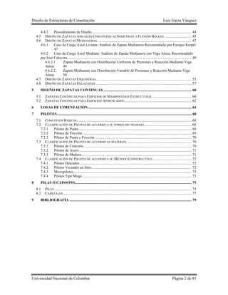 Diseño de Estructuras de Cimentación Luis Garza Vásquez
Universidad Nacional de Colombia Página 2 de 81
4.4.2 Procedimiento de Diseño.......................................................................................................... 44
4.5 DISEÑO DE ZAPATAS AISLADAS CONCENTRICAS SOMETIDAS A FLEXIÓN BIAXIAL ............................ 45
4.6 DISEÑO DE ZAPATAS MEDIANERAS .................................................................................................... 47
4.6.1 Caso de Carga Axial Liviana: Análisis de Zapata Medianera Recomendado por Enrique Kerpel
47
4.6.2 Caso de Carga Axial Mediana: Análisis de Zapata Medianera con Viga Aérea, Recomendado
por José Calavera.................................................................................................................................... 49
4.6.2.1 Zapata Medianera con Distribución Uniforme de Presiones y Reacción Mediante Viga
Aérea 49
4.6.2.2 Zapata Medianera con Distribución Variable de Presiones y Reacción Mediante Viga
Aérea 50
4.7 DISEÑO DE ZAPATAS ESQUINERAS...................................................................................................... 53
4.8 DISEÑO DE ZAPATAS ENLAZADAS ...................................................................................................... 57
5 DISEÑO DE ZAPATAS CONTINUAS .............................................................................................. 60
5.1 ZAPATAS CONTINUAS PARA EDIFICIOS DE MAMPOSTERÍA ESTRUCTURAL ......................................... 60
5.2 ZAPATAS CONTINUAS PARA EDIFICIOS APORTICADOS........................................................................ 62
6 LOSAS DE CIMENTACIÓN .............................................................................................................. 64
7 PILOTES............................................................................................................................................... 68
7.1 CONCEPTOS BÁSICOS.......................................................................................................................... 68
7.2 CLASIFICACIÓN DE PILOTES DE ACUERDO A SU FORMA DE TRABAJO................................................... 68
7.2.1 Pilotes de Punta ........................................................................................................................ 68
7.2.2 Pilotes de Fricción .................................................................................................................... 69
7.2.3 Pilotes de Punta y Fricción ....................................................................................................... 70
7.3 CLASIFICACIÓN DE PILOTES DE ACUERDO AL MATERIAL .................................................................... 70
7.3.1 Pilotes de Concreto................................................................................................................... 70
7.3.2 Pilotes de Acero........................................................................................................................ 71
7.3.3 Pilotes de Madera ..................................................................................................................... 71
7.4 CLASIFICACIÓN DE PILOTES DE ACUERDO A SU MÉTODO CONSTRUCTIVO.......................................... 72
7.4.1 Pilotes Hincados ....................................................................................................................... 72
7.4.2 Pilotes Vaciados en Sitio .......................................................................................................... 72
7.4.3 Micropilotes.............................................................................................................................. 73
7.4.4 Pilotes Tipo Mega..................................................................................................................... 73
8 PILAS O CAISSONS............................................................................................................................ 75
8.1 PILAS .................................................................................................................................................. 75
8.2 CABEZALES......................................................................................................................................... 77
9 BIBLIOGRAFÍA .................................................................................................................................. 79
 
