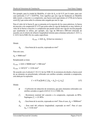 Diseño de Estructuras de Cimentación Luis Garza Vásquez
Universidad Nacional de Colombia Página 29 de 81
Por ejemplo, para la ciudad de Medellín, el valor de es de 0.15; por lo tanto, para este
caso particular, . Esto significa que una viga de fundación en Medellín
debe resistir, a tracción o a compresión, una fuerza axial equivalente al de la fuerza
axial ( ) que actúa sobre la columna más cargada que une la viga.
Para el valor de la fuerza que se presenta en la mayoría de los casos prácticos, la fuerza
de tracción o de compresión ( ) que actúa sobre la viga de fundación es muy inferior al
valor de la fuerza a tracción o a compresión que puede resistir una viga de sección pequeña
que usualmente se utiliza, por ejemplo, una viga de reforzada de
acuerdo con el criterio de refuerzo longitudinal mínimo para columnas (artículos C.10.9.1 y
C.10.9.2 de la NSR-10), los cuales especifican:
( ) ( )
Dónde:
: Área bruta de la sección, expresada en
Para este caso,
Remplazando se tiene:
⁄
De acuerdo con el artículo C.10.3.5.2 de las NSR-10, la resistencia de diseño a fuerza axial
de un elemento no preesforzado, reforzado con estribos cerrados, sometido a compresión,
está dada por la expresión:
[ ( ) ] ( )
Dónde:
: Coeficiente de reducción de resistencia, que para elementos reforzados con
estribos cerrados es igual a 0.65 (C.9.3.2.2 NSR-10).
: Resistencia nominal del concreto a la compresión, expresada en .
Supóngase
: Área bruta de la sección, expresada en Para el caso,
: Área total del refuerzo longitudinal, expresada en Para el caso
 