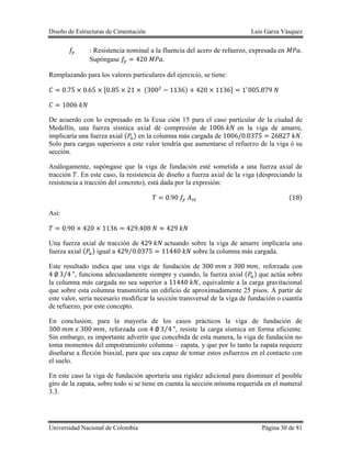 Diseño de Estructuras de Cimentación Luis Garza Vásquez
Universidad Nacional de Colombia Página 30 de 81
: Resistencia nominal a la fluencia del acero de refuerzo, expresada en .
Supóngase .
Remplazando para los valores particulares del ejercicio, se tiene:
[ ( ) ]
De acuerdo con lo expresado en la Ecua ción 15 para el caso particular de la ciudad de
Medellín, una fuerza sísmica axial de compresión de en la viga de amarre,
implicaría una fuerza axial ( ) en la columna más cargada de .
Solo para cargas superiores a este valor tendría que aumentarse el refuerzo de la viga ó su
sección.
Análogamente, supóngase que la viga de fundación esté sometida a una fuerza axial de
tracción . En este caso, la resistencia de diseño a fuerza axial de la viga (despreciando la
resistencia a tracción del concreto), está dada por la expresión:
( )
Así:
Una fuerza axial de tracción de actuando sobre la viga de amarre implicaría una
fuerza axial ( ) igual a ⁄ sobre la columna más cargada.
Este resultado indica que una viga de fundación de , reforzada con
⁄ , funciona adecuadamente siempre y cuando, la fuerza axial ( ) que actúa sobre
la columna más cargada no sea superior a , equivalente a la carga gravitacional
que sobre esta columna transmitiría un edificio de aproximadamente 25 pisos. A partir de
este valor, sería necesario modificar la sección transversal de la viga de fundación o cuantía
de refuerzo, por este concepto.
En conclusión, para la mayoría de los casos prácticos la viga de fundación de
, reforzada con ⁄ , resiste la carga sísmica en forma eficiente.
Sin embargo, es importante advertir que concebida de esta manera, la viga de fundación no
toma momentos del empotramiento columna – zapata, y que por lo tanto la zapata requiere
diseñarse a flexión biaxial, para que sea capaz de tomar estos esfuerzos en el contacto con
el suelo.
En este caso la viga de fundación aportaría una rigidez adicional para disminuir el posible
giro de la zapata, sobre todo si se tiene en cuenta la sección mínima requerida en el numeral
3.3.
 