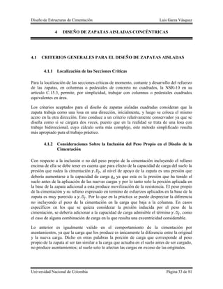 Diseño de Estructuras de Cimentación Luis Garza Vásquez
Universidad Nacional de Colombia Página 33 de 81
4 DISEÑO DE ZAPATAS AISLADAS CONCÉNTRICAS
4.1 CRITERIOS GENERALES PARA EL DISEÑO DE ZAPATAS AISLADAS
4.1.1 Localización de las Secciones Críticas
Para la localización de las secciones críticas de momento, cortante y desarrollo del refuerzo
de las zapatas, en columnas o pedestales de concreto no cuadrados, la NSR-10 en su
artículo C.15.3, permite, por simplicidad, trabajar con columnas o pedestales cuadrados
equivalentes en área.
Los criterios aceptados para el diseño de zapatas aisladas cuadradas consideran que la
zapata trabaja como una losa en una dirección, inicialmente, y luego se coloca el mismo
acero en la otra dirección. Esto conduce a un criterio relativamente conservador ya que se
diseña como si se cargara dos veces, puesto que en la realidad se trata de una losa con
trabajo bidireccional, cuyo cálculo sería más complejo, este método simplificado resulta
más apropiado para el trabajo práctico.
4.1.2 Consideraciones Sobre la Inclusión del Peso Propio en el Diseño de la
Cimentación
Con respecto a la inclusión o no del peso propio de la cimentación incluyendo el relleno
encima de ella se debe tener en cuenta que para efecto de la capacidad de carga del suelo la
presión que rodea la cimentación , al nivel de apoyo de la zapata es una presión que
debería aumentarse a la capacidad de carga ya que esta es la presión que ha tenido el
suelo antes de la aplicación de las nuevas cargas y por lo tanto solo la porción aplicada en
la base de la zapata adicional a esta produce movilización de la resistencia. El peso propio
de la cimentación y su relleno expresado en termino de esfuerzos aplicados en la base de la
zapata es muy parecido a . Por lo que en la práctica se puede despreciar la diferencia
no incluyendo el peso de la cimentación en la carga que baja a la columna. En casos
específicos en los que se quiera considerar la presión inducida por el peso de la
cimentación, se debería adicionar a la capacidad de carga admisible el término , como
el caso de alguna combinación de carga en la que resulta una excentricidad considerable.
Lo anterior es igualmente valido en el comportamiento de la cimentación por
asentamientos, ya que la carga que los produce es únicamente la diferencia entre la original
y la nueva carga. Dicho en otras palabras la porción de carga que corresponde al peso
propio de la zapata al ser tan similar a la carga que actuaba en el suelo antes de ser cargado,
no produce asentamientos; al suelo solo lo afectan las cargas en exceso de las originales.
 