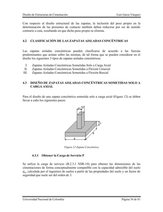 Diseño de Estructuras de Cimentación Luis Garza Vásquez
Universidad Nacional de Colombia Página 34 de 81
Con respecto al diseño estructural de las zapatas, la inclusión del peso propio en la
determinación de las presiones de contacto también deben reducirse por ser de sentido
contrario a esta, resultando en que dicho peso propio se elimina.
4.2 CLASIFICACIÓN DE LAS ZAPATAS AISLADAS CONCÉNTRICAS
Las zapatas aisladas concéntricas pueden clasificarse de acuerdo a las fuerzas
predominantes que actúan sobre las mismas, de tal forma que se pueden considerar en el
diseño los siguientes 3 tipos de zapatas aisladas concéntricas:
I. Zapatas Aisladas Concéntricas Sometidas Solo a Carga Axial
II. Zapatas Aisladas Concéntricas Sometidas a Flexión Uniaxial
III. Zapatas Aisladas Concéntricas Sometidas a Flexión Biaxial
4.3 DISEÑO DE ZAPATAS AISLADAS CONCÉNTRICAS SOMETIDAS SOLO A
CARGA AXIAL
Para el diseño de una zapata concéntrica sometida solo a carga axial (Figura 12) se deben
llevar a cabo los siguientes pasos:
Figura 12 Zapata Concéntrica
4.3.1 Obtener la Carga de Servicio P
Se utiliza la carga de servicio (B.2.3.1 NSR-10) para obtener las dimensiones de las
cimentaciones de forma conceptualmente compatible con la capacidad admisible del suelo
, calculada por el ingeniero de suelos a partir de las propiedades del suelo y un factor de
seguridad que suele ser del orden de 3.
 
