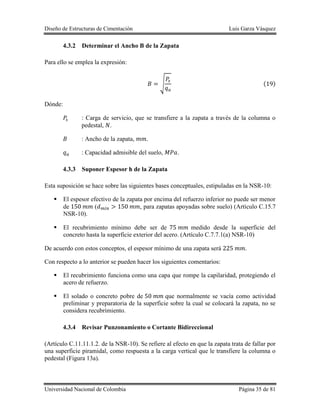 Diseño de Estructuras de Cimentación Luis Garza Vásquez
Universidad Nacional de Colombia Página 35 de 81
4.3.2 Determinar el Ancho B de la Zapata
Para ello se emplea la expresión:
√ ( )
Dónde:
: Carga de servicio, que se transfiere a la zapata a través de la columna o
pedestal, .
: Ancho de la zapata, .
: Capacidad admisible del suelo, .
4.3.3 Suponer Espesor h de la Zapata
Esta suposición se hace sobre las siguientes bases conceptuales, estipuladas en la NSR-10:
 El espesor efectivo de la zapata por encima del refuerzo inferior no puede ser menor
de ( , para zapatas apoyadas sobre suelo) (Artículo C.15.7
NSR-10).
 El recubrimiento mínimo debe ser de medido desde la superficie del
concreto hasta la superficie exterior del acero. (Artículo C.7.7.1(a) NSR-10)
De acuerdo con estos conceptos, el espesor mínimo de una zapata será .
Con respecto a lo anterior se pueden hacer los siguientes comentarios:
 El recubrimiento funciona como una capa que rompe la capilaridad, protegiendo el
acero de refuerzo.
 El solado o concreto pobre de que normalmente se vacía como actividad
preliminar y preparatoria de la superficie sobre la cual se colocará la zapata, no se
considera recubrimiento.
4.3.4 Revisar Punzonamiento o Cortante Bidireccional
(Artículo C.11.11.1.2. de la NSR-10). Se refiere al efecto en que la zapata trata de fallar por
una superficie piramidal, como respuesta a la carga vertical que le transfiere la columna o
pedestal (Figura 13a).
 