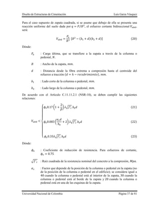 Diseño de Estructuras de Cimentación Luis Garza Vásquez
Universidad Nacional de Colombia Página 37 de 81
Para el caso supuesto de zapata cuadrada, si se asume que debajo de ella se presenta una
reacción uniforme del suelo dada por ⁄ , el esfuerzo cortante bidireccional ,
será:
[ ( )( )] ( )
Dónde:
: Carga última, que se transfiere a la zapata a través de la columna o
pedestal, .
: Ancho de la zapata, .
: Distancia desde la fibra extrema a compresión hasta el centroide del
refuerzo a tracción ( ), .
: Lado corto de la columna o pedestal, .
: Lado largo de la columna o pedestal, .
De acuerdo con el Artículo C.11.11.2.1 (NSR-10), se deben cumplir las siguientes
relaciones:
{
( ) √ ( )
( ) √ ( )
√ ( )
Dónde:
: Coeficiente de reducción de resistencia. Para esfuerzos de cortante,
√ : Raíz cuadrada de la resistencia nominal del concreto a la compresión, .
: Factor que depende de la posición de la columna o pedestal en la zapata (no
de la posición de la columna o pedestal en el edificio); se considera igual a
cuando la columna o pedestal está al interior de la zapata, cuando la
columna o pedestal está al borde de la zapata y cuando la columna o
pedestal está en una de las esquinas de la zapata.
 