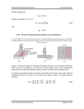 Diseño de Estructuras de Cimentación Luis Garza Vásquez
Universidad Nacional de Colombia Página 39 de 81
Se debe cumplir que:
Dónde, de acuerdo a C.11.2.1.1:
√ ( )
Con:
4.3.6 Revisar el Momento para Calcular el Acero de Refuerzo
(C.15.4.2 NSR-10). La sección crítica en la cual se calcula el momento mayorado máximo se determina
pasando un plano vertical a través de la zapata, justo en la cara de la columna, pedestal o muro si estos
son de concreto (
Figura 17). Para los apoyos de columnas con placas de acero, en la mitad de la distancia
entre la cara de la columna y el borde de la placa (Figura 18a) y para mampostería
estructural, en la mitad de la distancia entre el centro y el borde del muro (Figura 18b).
El momento mayorado máximo será igual al momento de las fuerzas que actúan sobre la
totalidad del área de la zapata, en un lado de ese plano vertical. Se puede expresar
entonces:
( ) ( ) ( )
 