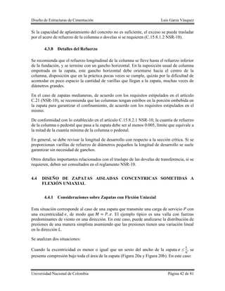Diseño de Estructuras de Cimentación Luis Garza Vásquez
Universidad Nacional de Colombia Página 42 de 81
Si la capacidad de aplastamiento del concreto no es suficiente, el exceso se puede trasladar
por el acero de refuerzo de la columna o dovelas si se requieren (C.15.8.1.2 NSR-10).
4.3.8 Detalles del Refuerzo
Se recomienda que el refuerzo longitudinal de la columna se lleve hasta el refuerzo inferior
de la fundación, y se termine con un gancho horizontal. En la suposición usual de columna
empotrada en la zapata, este gancho horizontal debe orientarse hacia el centro de la
columna, disposición que en la práctica pocas veces se cumple, quizás por la dificultad de
acomodar en poco espacio la cantidad de varillas que llegan a la zapata, muchas veces de
diámetros grandes.
En el caso de zapatas medianeras, de acuerdo con los requisitos estipulados en el artículo
C.21 (NSR-10), se recomienda que las columnas tengan estribos en la porción embebida en
la zapata para garantizar el confinamiento, de acuerdo con los requisitos estipulados en el
mismo.
De conformidad con lo establecido en el artículo C.15.8.2.1 NSR-10, la cuantía de refuerzo
de la columna o pedestal que pasa a la zapata debe ser al menos 0.005, límite que equivale a
la mitad de la cuantía mínima de la columna o pedestal.
En general, se debe revisar la longitud de desarrollo con respecto a la sección crítica. Si se
proporcionan varillas de refuerzo de diámetros pequeños la longitud de desarrollo se suele
garantizar sin necesidad de ganchos.
Otros detalles importantes relacionados con el traslapo de las dovelas de transferencia, si se
requieren, deben ser consultados en el reglamento NSR-10.
4.4 DISEÑO DE ZAPATAS AISLADAS CONCENTRICAS SOMETIDAS A
FLEXIÓN UNIAXIAL
4.4.1 Consideraciones sobre Zapatas con Flexión Uniaxial
Esta situación corresponde al caso de una zapata que transmite una carga de servicio con
una excentricidad , de modo que . El ejemplo típico es una valla con fuerzas
predominantes de viento en una dirección. En este caso, puede analizarse la distribución de
presiones de una manera simplista asumiendo que las presiones tienen una variación lineal
en la dirección .
Se analizan dos situaciones:
Cuando la excentricidad es menor o igual que un sexto del ancho de la zapata , se
presenta compresión bajo toda el área de la zapata (Figura 20a y Figura 20b). En este caso:
 