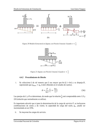 Diseño de Estructuras de Cimentación Luis Garza Vásquez
Universidad Nacional de Colombia Página 44 de 81
Figura 20 Modelo Estructural en Zapata con Flexión Uniaxial, Cuando .
Figura 21 Zapata con Flexión Uniaxial, Cuando
4.4.2 Procedimiento de Diseño
i. Se selecciona de tal manera que sea mayor que ( ) y se despeja ,
suponiendo que (valor obtenido en el estudio de suelos).
( ) ( )
Las parejas de y se determinan, de modo que la relación esté comprendida entre y
(relación que normalmente se utiliza).
Es importante advertir que si para la determinación de la carga de servicio , se incluyeron
combinaciones de sismo y de viento, la capacidad de carga del suelo, , puede ser
incrementada en un .
ii. Se mayoran las cargas de servicio.
(b)
 