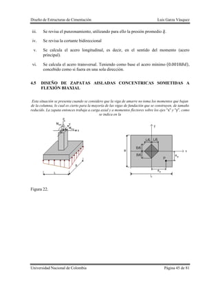 Diseño de Estructuras de Cimentación Luis Garza Vásquez
Universidad Nacional de Colombia Página 45 de 81
iii. Se revisa el punzonamiento, utilizando para ello la presión promedio ̅.
iv. Se revisa la cortante bidireccional
v. Se calcula el acero longitudinal, es decir, en el sentido del momento (acero
principal).
vi. Se calcula el acero transversal. Teniendo como base el acero mínimo ( ),
concebido como si fuera en una sola dirección.
4.5 DISEÑO DE ZAPATAS AISLADAS CONCENTRICAS SOMETIDAS A
FLEXIÓN BIAXIAL
Esta situación se presenta cuando se considere que la viga de amarre no toma los momentos que bajan
de la columna, lo cual es cierto para la mayoría de las vigas de fundación que se construyen, de tamaño
reducido. La zapata entonces trabaja a carga axial y a momentos flectores sobre los ejes y , como
se indica en la
Figura 22.
 