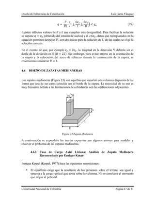 Diseño de Estructuras de Cimentación Luis Garza Vásquez
Universidad Nacional de Colombia Página 47 de 81
( ) ( )
Existen infinitos valores de y que cumplen esta desigualdad. Para facilitar la solución
se supone (obtenido del estudio de suelos) y , datos que reemplazados en la
ecuación permiten despejar , con dos raíces para la solución de , de las cuales se elige la
solución correcta.
En el evento de que, por ejemplo , la longitud en la dirección Y debería ser el
doble de la dirección en ( ). Sin embargo, para evitar errores en la orientación de
la zapata y la colocación del acero de refuerzo durante la construcción de la zapata, se
recomienda considerar
4.6 DISEÑO DE ZAPATAS MEDIANERAS
Las zapatas medianeras (Figura 23) son aquellas que soportan una columna dispuesta de tal
forma que una de sus caras coincida con el borde de la zapata. La necesidad de su uso es
muy frecuente debido a las limitaciones de colindancia con las edificaciones adyacentes.
Figura 23 Zapata Medianera
A continuación se expondrán las teorías expuestas por algunos autores para modelar y
resolver el problema de las zapatas medianeras.
4.6.1 Caso de Carga Axial Liviana: Análisis de Zapata Medianera
Recomendado por Enrique Kerpel
Enrique Kerpel (Kerpel, 1977) hace las siguientes suposiciones:
 El equilibrio exige que la resultante de las presiones sobre el terreno sea igual y
opuesta a la carga vertical que actúa sobre la columna. No se considera el momento
que llegue al pedestal.
 
