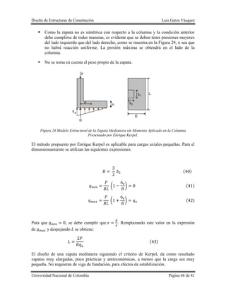 Diseño de Estructuras de Cimentación Luis Garza Vásquez
Universidad Nacional de Colombia Página 48 de 81
 Como la zapata no es simétrica con respecto a la columna y la condición anterior
debe cumplirse de todas maneras, es evidente que se deben tener presiones mayores
del lado izquierdo que del lado derecho, como se muestra en la Figura 24, o sea que
no habrá reacción uniforme. La presión máxima se obtendrá en el lado de la
columna.
 No se toma en cuenta el peso propio de la zapata.
Figura 24 Modelo Estructural de la Zapata Medianera sin Momento Aplicado en la Columna
Presentado por Enrique Kerpel.
El método propuesto por Enrique Kerpel es aplicable para cargas axiales pequeñas. Para el
dimensionamiento se utilizan las siguientes expresiones:
( )
( ) ( )
( ) ( )
Para que , se debe cumplir que . Remplazando este valor en la expresión
de y despejando se obtiene:
( )
El diseño de una zapata medianera siguiendo el criterio de Kerpel, da como resultado
zapatas muy alargadas, poco prácticas y antieconómicas, a menos que la carga sea muy
pequeña. No requieren de viga de fundación, para efectos de estabilización.
 