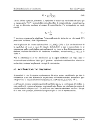 Diseño de Estructuras de Cimentación Luis Garza Vásquez
Universidad Nacional de Colombia Página 53 de 81
( )
( )
En esta última expresión, el término representa el módulo de elasticidad del suelo, que
se expresa en ⁄ y es igual al inverso del módulo de compresibilidad volumétrica ,
el cual se determina mediante el ensayo de consolidación. Por consiguiente, se puede
escribir:
( )
El término representa la relación de Poisson del suelo de fundación; su valor es de
para suelos arcillosos y de para arenas.
Para la aplicación del sistema de Ecuaciones ( ), ( ) y ( ), se fijan las dimensiones de
la zapata , y y con el valor del módulo de balasto , el cual es suministrado por el
ingeniero de suelos o calculado a partir del valor de como se describió anteriormente, se
obtienen, mediante la solución del sistema de ecuaciones, las tensiones y y la
fuerza .
Para la determinación de las dimensiones de la zapata medianera con viga aérea se
recomienda una relación de forma , pues ésta optimiza la cuantía total de refuerzo en
ambas direcciones de las placas de este tipo de cimentación.
4.7 DISEÑO DE ZAPATAS ESQUINERAS
Se estudiará el caso de zapatas esquineras con dos vigas aéreas, considerando que bajo la
cimentación existe una distribución de presiones linealmente variable, presentando para
este propósito el fundamento teórico expuesto por José Calavera, (Calavera, 1991).
José Calavera presenta un análisis partiendo del hecho de que la complejidad del modelo es
muy grande si la columna y la zapata no son cuadrados. Puesto que en el caso de zapatas de
esquina no existe ninguna restricción preferente para hacerlas mayores en una dirección que
en la otra, en lo que sigue, el método se expondrá para el caso de zapata cuadrada.
 