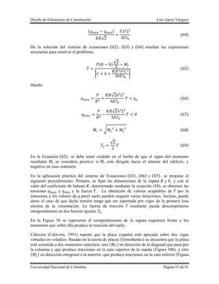 Diseño de Estructuras de Cimentación Luis Garza Vásquez
Universidad Nacional de Colombia Página 55 de 81
( )
√
( )
De la solución del sistema de ecuaciones ( ), ( ) y ( ) resultan las expresiones
necesarias para resolver el problema:
( )
√
[ ]
( )
Dónde:
√
( )
√
( )
√ ( )
√
( )
En la Ecuación ( ), se debe tener cuidado en el hecho de que el signo del momento
resultante se considera positivo si está dirigido hacia el interior del edificio, y
negativo en caso contrario.
En la aplicación práctica del sistema de Ecuaciones ( ), ( ) y ( ), se propone el
siguiente procedimiento: Primero, se fijan las dimensiones de la zapata y , y con el
valor del coeficiente de balasto , determinado mediante la ecuación (58), se obtienen las
tensiones y y la fuerza . La obtención de valores aceptables de por la
estructura y los valores de porel suelo pueden requerir varias iteraciones. Incluso, puede
darse el caso de que dicha tensión tenga que ser soportada por vigas de la primera losa
encima de la cimentación. La fuerza de tracción resultante puede descomponerse
ortogonalmente en dos fuerzas iguales .
En la Figura 30 se representa el comportamiento de la zapata esquinera frente a los
momentos que sobre ella produce la reacción del suelo..
Calavera (Calavera, 1991) supone que la placa (zapata) está apoyada sobre dos vigas
virtuales en voladizo. Basado en la teoría de placas (Timoshenko) se encuentra que la placa
está sometida a dos momentos máximos, uno ( ) en dirección de la diagonal que pasa por
la columna y que produce tracciones en la cara superior de la zapata (Figura 30b), y otro
( ) en dirección ortogonal a la anterior, que produce tracciones en la cara inferior (Figura
 