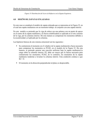 Diseño de Estructuras de Cimentación Luis Garza Vásquez
Universidad Nacional de Colombia Página 57 de 81
Figura 31 Distribución del Acero de Refuerzo en la Zapata Esquinera.
4.8 DISEÑO DE ZAPATAS ENLAZADAS
En este caso se estudiará el modelo de zapata enlazada que se representa en la Figura 32, en
el cual una zapata medianera con un momento trabaja en conjunto con una zapata interior.
En este modelo se pretende que la viga de enlace sea una palanca con un punto de apoyo
en el centro de la zapata medianera y la fuerza estabilizadora es aplicada en el otro extremo
de la viga, por la columna interior. De esta manera se compensan los momentos debidos a
la excentricidad y el aplicado por la columna.
Las hipótesis básicas de este sistema estructural son las siguientes :
 Se contrarresta el momento en el voladizo de la zapata medianeraLa fueza necesaria
para compensar los momentos es P2-R2, en el modelo de la Figura 32. De esta
manera, se pretende generar una reacción uniforme bajo la zapata medianera.La
carga sobre la columna interior, P2, debe ser mayor que la fuerza necesaria para
contrarrestar los momentos, P2-R2, de lo contrario, los momentos de la zapata
medianera tenderían a levantar la columna interior. Esta condición conduce a que
R2 > 0.
 El momento en la dirección perpendicular al plano es despreciable.
 