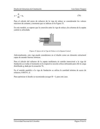 Diseño de Estructuras de Cimentación Luis Garza Vásquez
Universidad Nacional de Colombia Página 59 de 81
a
1
q
BL
R
q (76)
Para el cálculo del acero de refuerzo de la viga de enlace se considerarán los valores
máximos de cortante y momento que se indican en la Figura 33.
En este modelo, se supone que la conexión entre la viga de enlace yla columna de la zapata
central es articulada.
Figura 33 Apoyo de la Viga de Enlace en la Zapata Central
Adicionalmente, esta viga puede considerarse en el diseño como un elemento estructural
capaz de atender fuerzas sísmicas.
Para el cálculo del refuerzo de la zapata medianera en sentido transversal a la viga de
fundación se evalúa el momento en la respectiva sección crítica utilizando para ello la carga
distribuida q, dada por la ecuación 76.
En el sentido paralelo a la viga de fundación se utiliza la cantidad mínima de acero de
refuerzo, 0.0018 L d.
Para optimizar el diseño se recomienda escoger B = L para este caso.
 