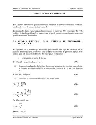 Diseño de Estructuras de Cimentación Luis Garza Vásquez
Universidad Nacional de Colombia Página 60 de 81
5 DISEÑO DE ZAPATAS CONTINUAS
Los sistemas estructurales que usualmente se cimientan en zapatas continuas o “corridas”
son los pórticos y la mampostería estructural.
En general, Si el área requerida para la cimentación es mayor del 30% pero menor del 50 %
del área de la planta del edificio o estructura, se puede pensar en una viga continua como
posible sistema de cimentación.
5.1 ZAPATAS CONTINUAS PARA EDIFICIOS DE MAMPOSTERÍA
ESTRUCTURAL
El algoritmo de la metodología tradicional para calcular una viga de fundación en un
edificio de mampostería, asumiendo una distribución uniforme de presiones debajo de la
zapata igual a la capacidad admisible del suelo qa ,es el siguiente:
i. Se determina el ancho de la viga
B = P/qa (P = carga lineal de servicio) (77)
ii. Se determina el peralte de la viga. Como una aproximación empírica para calcular
la altura de la viga de fundación, se recomienda considerar 10 cm por cada piso, esto
es:
h = 10 cm x # de pisos (78)
iii. Se calcula la cortante unidireccional por metro lineal
L
L
P
4
b
-
2
B
V u






 (79)
d
4
b
-
2
B
B
P
A
V u
V






 (80)
Se debe cumplir que:
6
f' c
 (69)
 
