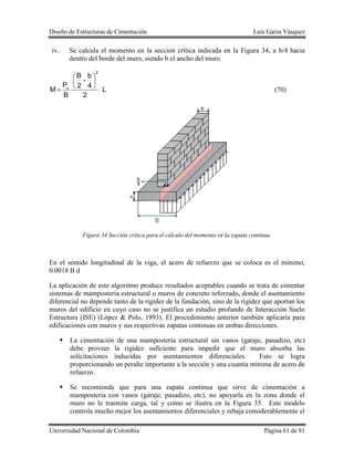Diseño de Estructuras de Cimentación Luis Garza Vásquez
Universidad Nacional de Colombia Página 61 de 81
iv. Se calcula el momento en la sección crítica indicada en la Figura 34, a b/4 hacia
dentro del borde del muro, siendo b el ancho del muro.
L
2
4
b
-
2
B
B
P
M
2
u






 (70)
Figura 34 Sección crítica para el cálculo del momento en la zapata continua.
En el sentido longitudinal de la viga, el acero de refuerzo que se coloca es el mínimo,
0.0018 B d
La aplicación de este algoritmo produce resultados aceptables cuando se trata de cimentar
sistemas de mampostería estructural o muros de concreto reforzado, donde el asentamiento
diferencial no depende tanto de la rigidez de la fundación, sino de la rigidez que aportan los
muros del edificio en cuyo caso no se justifica un estudio profundo de Interacción Suelo
Estructura (ISE) (López & Polo, 1993). El procedimiento anterior también aplicaría para
edificaciones con muros y sus respectivas zapatas continuas en ambas direcciones.
 La cimentación de una mampostería estructural sin vanos (garaje, pasadizo, etc)
debe proveer la rigidez suficiente para impedir que el muro absorba las
solicitaciones inducidas por asentamientos diferenciales. Esto se logra
proporcionando un peralte importante a la sección y una cuantía mínima de acero de
refuerzo.
 Se recomienda que para una zapata continua que sirve de cimentación a
mampostería con vanos (garaje, pasadizo, etc), no apoyarla en la zona donde el
muro no le trasmite carga, tal y como se ilustra en la Figura 35. Este modelo
controla mucho mejor los asentamientos diferenciales y rebaja considerablemente el
 