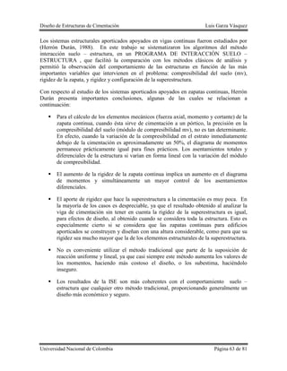 Diseño de Estructuras de Cimentación Luis Garza Vásquez
Universidad Nacional de Colombia Página 63 de 81
Los sistemas estructurales aporticados apoyados en vigas continuas fueron estudiados por
(Herrón Durán, 1988). En este trabajo se sistematizaron los algoritmos del método
interacción suelo – estructura, en un PROGRAMA DE INTERACCIÓN SUELO –
ESTRUCTURA , que facilitó la comparación con los métodos clásicos de análisis y
permitió la observación del comportamiento de las estructuras en función de las más
importantes variables que intervienen en el problema: compresibilidad del suelo (mv),
rigidez de la zapata, y rigidez y configuración de la superestructura.
Con respecto al estudio de los sistemas aporticados apoyados en zapatas continuas, Herrón
Durán presenta importantes conclusiones, algunas de las cuales se relacionan a
continuación:
 Para el cálculo de los elementos mecánicos (fuerza axial, momento y cortante) de la
zapata continua, cuando ésta sirve de cimentación a un pórtico, la precisión en la
compresibilidad del suelo (módulo de compresibilidad mv), no es tan determinante.
En efecto, cuando la variación de la compresibilidad en el estrato inmediatamente
debajo de la cimentación es aproximadamente un 50%, el diagrama de momentos
permanece prácticamente igual para fines prácticos. Los asentamientos totales y
diferenciales de la estructura si varían en forma lineal con la variación del módulo
de compresibilidad.
 El aumento de la rigidez de la zapata continua implica un aumento en el diagrama
de momentos y simultáneamente un mayor control de los asentamientos
diferenciales.
 El aporte de rigidez que hace la superestructura a la cimentación es muy poca. En
la mayoría de los casos es despreciable, ya que el resultado obtenido al analizar la
viga de cimentación sin tener en cuenta la rigidez de la superestructura es igual,
para efectos de diseño, al obtenido cuando se considera toda la estructura. Esto es
especialmente cierto si se considera que las zapatas continuas para edificios
aporticados se construyen y diseñan con una altura considerable, como para que su
rigidez sea mucho mayor que la de los elementos estructurales de la superestructura.
 No es conveniente utilizar el método tradicional que parte de la suposición de
reacción uniforme y lineal, ya que casi siempre este método aumenta los valores de
los momentos, haciendo más costoso el diseño, o los subestima, haciéndolo
inseguro.
 Los resultados de la ISE son más coherentes con el comportamiento suelo –
estructura que cualquier otro método tradicional, proporcionando generalmente un
diseño más económico y seguro.
 