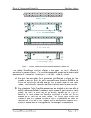 Diseño de Estructuras de Cimentación Luis Garza Vásquez
Universidad Nacional de Colombia Página 65 de 81
Figura 37 Diversas formas de diseñar y construir una losa de cimentación.
Losa maciza: Normalmente requieren refuerzo en dos capas y un mayor volumen de
hormigón e incluso de refuerzo. Con este sistema es posible aprovechar las losas de piso
como sistema de cimentación. Este sistema es el más fácil y rápido de construir.
a) Losa con vigas excavadas: Es un sistema de losa aligerada en el que las vigas
colgadas se excavan dentro del suelo para usarlo como formaleta. Debido a que
dispone de una sección más alta para las vigas se puede conseguir una mayor
rigidez y economía en los materiales que el que se obtendría con las losas macizas.
b) Losa reticular en Cajón: Se realiza construyendo una losa inferior apoyada sobre el
suelo la cual tiene embebidos los vástagos para el armado de las vigas que forman la
retícula, las cuales se construyen en un segundo vaciado con su respectiva
formaleta. Se puede colocar una formaleta provisional o perdida para la losa
superior que se realiza en un tercer vaciado. Este sistema puede resultar más
económico para luces grandes, además de ofrecer la posibilidad de hacer una
compensación total o parcial de la carga del edificio descontando el suelo excavado.
El espacio interior entre las 2 losas puede ser habilitado para usos específicos.
 