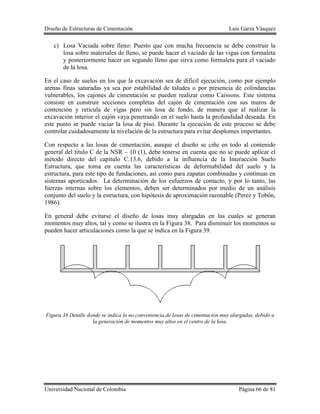 Diseño de Estructuras de Cimentación Luis Garza Vásquez
Universidad Nacional de Colombia Página 66 de 81
c) Losa Vaciada sobre lleno: Puesto que con mucha frecuencia se debe construir la
losa sobre materiales de lleno, se puede hacer el vaciado de las vigas con formaleta
y posteriormente hacer un segundo lleno que sirva como formaleta para el vaciado
de la losa.
En el caso de suelos en los que la excavación sea de difícil ejecución, como por ejemplo
arenas finas saturadas ya sea por estabilidad de taludes o por presencia de colindancias
vulnerables, los cajones de cimentación se pueden realizar como Caissons. Este sistema
consiste en construir secciones completas del cajón de cimentación con sus muros de
contención y retícula de vigas pero sin losa de fondo, de manera que al realizar la
excavación interior el cajón vaya penetrando en el suelo hasta la profundidad deseada. En
este punto se puede vaciar la losa de piso. Durante la ejecución de este proceso se debe
controlar cuidadosamente la nivelación de la estructura para evitar desplomes importantes.
Con respecto a las losas de cimentación, aunque el diseño se ciñe en todo al contenido
general del titulo C de la NSR – 10 (1), debe tenerse en cuenta que no se puede aplicar el
método directo del capítulo C.13.6, debido a la influencia de la Interacción Suelo
Estructura, que toma en cuenta las características de deformabilidad del suelo y la
estructura, para este tipo de fundaciones, así como para zapatas combinadas y continuas en
sistemas aporticados. La determinación de los esfuerzos de contacto, y por lo tanto, las
fuerzas internas sobre los elementos, deben ser determinados por medio de un análisis
conjunto del suelo y la estructura, con hipótesis de aproximación razonable (Perez y Tobón,
1986).
En general debe evitarse el diseño de losas muy alargadas en las cuales se generan
momentos muy altos, tal y como se ilustra en la Figura 38. Para disminuir los momentos se
pueden hacer articulaciones como la que se indica en la Figura 39.
Figura 38 Detalle donde se indica la no conveniencia de losas de cimentación muy alargadas, debido a
la generación de momentos muy altos en el centro de la losa.
 
