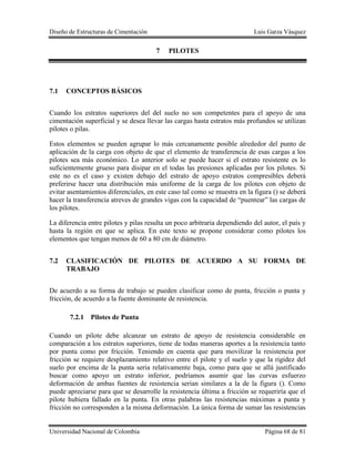 Diseño de Estructuras de Cimentación Luis Garza Vásquez
Universidad Nacional de Colombia Página 68 de 81
7 PILOTES
7.1 CONCEPTOS BÁSICOS
Cuando los estratos superiores del del suelo no son competentes para el apoyo de una
cimentación superficial y se desea llevar las cargas hasta estratos más profundos se utilizan
pilotes o pilas.
Estos elementos se pueden agrupar lo más cercanamente posible alrededor del punto de
aplicación de la carga con objeto de que el elemento de transferencia de esas cargas a los
pilotes sea más económico. Lo anterior solo se puede hacer si el estrato resistente es lo
suficientemente grueso para disipar en el todas las presiones aplicadas por los pilotes. Si
este no es el caso y existen debajo del estrato de apoyo estratos compresibles deberá
preferirse hacer una distribución más uniforme de la carga de los pilotes con objeto de
evitar asentamientos diferenciales, en este caso tal como se muestra en la figura () se deberá
hacer la transferencia atreves de grandes vigas con la capacidad de “puentear” las cargas de
los pilotes.
La diferencia entre pilotes y pilas resulta un poco arbitraria dependiendo del autor, el país y
hasta la región en que se aplica. En este texto se propone considerar como pilotes los
elementos que tengan menos de 60 a 80 cm de diámetro.
7.2 CLASIFICACIÓN DE PILOTES DE ACUERDO A SU FORMA DE
TRABAJO
De acuerdo a su forma de trabajo se pueden clasificar como de punta, fricción o punta y
fricción, de acuerdo a la fuente dominante de resistencia.
7.2.1 Pilotes de Punta
Cuando un pilote debe alcanzar un estrato de apoyo de resistencia considerable en
comparación a los estratos superiores, tiene de todas maneras aportes a la resistencia tanto
por punta como por fricción. Teniendo en cuenta que para movilizar la resistencia por
fricción se requiere desplazamiento relativo entre el pilote y el suelo y que la rigidez del
suelo por encima de la punta seria relativamente baja, como para que se allá justificado
buscar como apoyo un estrato inferior, podríamos asumir que las curvas esfuerzo
deformación de ambas fuentes de resistencia serian similares a la de la figura (). Como
puede apreciarse para que se desarrolle la resistencia última a fricción se requeriría que el
pilote hubiera fallado en la punta. En otras palabras las resistencias máximas a punta y
fricción no corresponden a la misma deformación. La única forma de sumar las resistencias
 