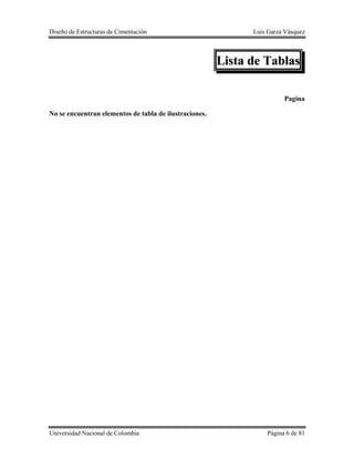 Diseño de Estructuras de Cimentación Luis Garza Vásquez
Universidad Nacional de Colombia Página 6 de 81
Lista de Tablas
Pagina
No se encuentran elementos de tabla de ilustraciones.
 