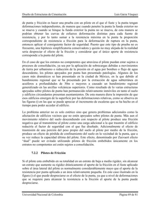 Diseño de Estructuras de Cimentación Luis Garza Vásquez
Universidad Nacional de Colombia Página 69 de 81
de punta y fricción es hacer una prueba con un pilote en el que el fuste y la punta tengan
deformaciones independientes, de manera que cuando penetre la punta la funda exterior no
se mueva y cuando se hinque la funda exterior la punta no se mueva, de esta manera se
podrían obtener las curvas de esfuerzo deformación distintas para cada fuente de
resistencia, y por lo tanto sumar a la resistencia máxima en la punta la proporción
correspondiente de resistencia a fricción para la deformación de ruptura en la punta,
entonces aplicar el consiguiente factor de seguridad. Puesto que este tipo de prueba no es
frecuente, una hipótesis simplificatoria conservadora y quizás no muy alejada de la realidad
seria despreciar el efecto de la fricción y considerar que el único aporte de resistencia
corresponde a la punta del pilote.
En el caso de que los estratos no competentes que atraviesa el pilote puedan estar sujetos a
procesos de consolidación, ya sea por la aplicación de sobrecargas debidas a movimientos
de tierra por urbanismo o reducción de la presión en el agua por bombeo o flujo de agua
descendente, los pilotes apoyados por punta han presentado patologías. Algunos de los
casos más dramáticos se han presentado en la ciudad de México, en la que debido al
hundimiento regional que se ha presentado por la extracción de agua subterránea en
acuíferos a profundidades de 30m o mayores a causado un hundimiento regional
generalizado en las arcillas volcánicas superiores. Como resultado de lo varias estructuras
apoyadas sobre pilotes de punta han permanecido relativamente inmóviles en tanto el suelo
y edificios circundantes presentan asentamientos. De esta manera diera la impresión de que
esos edificios emergen de la superficie por las deformaciones relativas, como se observa en
las figuras () en las que se puede apreciar el incremento de escaleras que se ha hecho en el
tiempo para poder acceder al edificio.
Lo problema anterior no es solo estético sino que genera problemas adicionales como la
afectación de edificios vecinos que no estén apoyados sobre pilotes de punta. Más aun el
movimiento relativo del suelo descendiendo con respecto al pilote produce una fricción
negativa que al transmitirse al pilote como una carga adicional a la que trasmite el edificio
reduciría el factor de seguridad con el que fue diseñado. Adicionalmente el efecto de
trasmisión de una porción del peso propio del suelo al pilote por medio de la fricción,
produce un efecto de pérdida de confinamiento del suelo en la vecindad de la punta, que a
su vez reduce la capacidad última del pilote. Este efecto, denominado por Zeevaert efecto
“dual” puede ser evitado utilizando pilotes de fricción embebidos únicamente en los
estratos no competentes así estén sujetos a consolidación.
7.2.2 Pilotes de Fricción
Si el pilote esta embebido en su totalidad en un estrato de baja a media rigidez, sin alcanzar
un estrato que aumente su rigidez drásticamente el aporte de la fricción en el fuste aplicado
sobre el área lateral del pilote es normalmente considerablemente mayo que el aporte de la
resistencia por punta aplicada a un área relativamente pequeña. En este caso ilustrado en la
figura () el que puede despreciarse es el efecto de la punta, ya que a nivel de deformaciones
que se requiere para alcanzar la resistencia a la fricción el aporte de la punta puede
despreciarse.
 