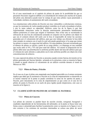 Diseño de Estructuras de Cimentación Luis Garza Vásquez
Universidad Nacional de Colombia Página 70 de 81
En el caso mencionado en el capítulo de pilotes de punta de la posibilidad de que se
presenten fricciones negativas debido a la consolidación de estratos por encima de la punta
del pilote esta alternativa puede tener la ventaja de que estos pilotes vayan penetrando a
velocidades similares al asentamiento del suelo circundante.
Las cimentaciones sobre pilotes de fricción son muy vulnerables a solicitaciones sísmicas,
ya que los momentos de vuelco pueden producir remoldeo en el suelo circundante al pilote,
y por lo tanto reducir su capacidad. Edificios como los de la figura () que han
experimentado situaciones como la descrita anteriormente presentaron hundimientos
súbitos posteriores al sismo que origino el fenómeno. Para evitar esto se recomienda la
utilización de una losa de cimentación actuando en conjunto con los pilotes con objeto de
que sea el contacto directo del suelo con la losa el responsable de tomar las acciones
generadas por el volcamiento del edificio, para que este trabajo sea eficiente la losa debe
estar siempre en contacto con el suelo lo cual solo puede garantizarse si la carga que toman
los pilotes es menor a la carga total del edificio. En otras palabras Zeevaert recomienda que
el número de pilotes se calcule a partir de su carga última y se disponga en una cantidad
que oscile entre el 50 y 75% del peso total del edificio. Así mismo la disposición de los
pilotes debe tener una distribución lo uniforme posible dentro del área del edificio para que
el volumen de suelo aferente a cada pilote sea lo más uniforme posible con objeto de evitar
concentraciones de esfuerzo.
Un caso especial de pilotes de fricción se presenta cuando existen fuerzas de tensión en los
pilotes generadas por fuerzas laterales actuando en la estructura, como se muestra la figura
() donde se puede observar el volcamiento de un edificio ocurrido durante el sismo de
México en 1985.
7.2.3 Pilotes de Punta y Fricción
En el caso en el que el pilote este empotrado una longitud apreciable en el estrato resistente
implica que dado que la resistencia a fricción en la zona de empotramiento se desarrolle en
el mismo material de la punta se puede considerar la suma de los aportes de punta y
fricción, pero únicamente en la zona de empotramiento ya que como en el caso de los
pilotes de punta la fricción en un suelo de poca rigidez puede despreciarse, este caso se
muestra en la figura ().
7.3 CLASIFICACIÓN DE PILOTES DE ACUERDO AL MATERIAL
7.3.1 Pilotes de Concreto
Los pilotes de concreto se pueden hacer de sección circular, octogonal, hexagonal o
cuadrados dependiendo de las herramientas del piloteador, en la punta se busca tener una
forma conca o piramidal para facilitar la penetración como se muestra en la figura () en el
otro extremo o los extremos de secciones intermedias se coloca una placa de acero
 