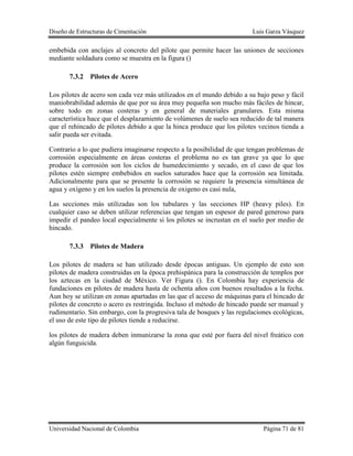 Diseño de Estructuras de Cimentación Luis Garza Vásquez
Universidad Nacional de Colombia Página 71 de 81
embebida con anclajes al concreto del pilote que permite hacer las uniones de secciones
mediante soldadura como se muestra en la figura ()
7.3.2 Pilotes de Acero
Los pilotes de acero son cada vez más utilizados en el mundo debido a su bajo peso y fácil
maniobrabilidad además de que por su área muy pequeña son mucho más fáciles de hincar,
sobre todo en zonas costeras y en general de materiales granulares. Esta misma
característica hace que el desplazamiento de volúmenes de suelo sea reducido de tal manera
que el rehincado de pilotes debido a que la hinca produce que los pilotes vecinos tienda a
salir pueda ser evitada.
Contrario a lo que pudiera imaginarse respecto a la posibilidad de que tengan problemas de
corrosión especialmente en áreas costeras el problema no es tan grave ya que lo que
produce la corrosión son los ciclos de humedecimiento y secado, en el caso de que los
pilotes estén siempre embebidos en suelos saturados hace que la corrosión sea limitada.
Adicionalmente para que se presente la corrosión se requiere la presencia simultánea de
agua y oxígeno y en los suelos la presencia de oxigeno es casi nula,
Las secciones más utilizadas son los tubulares y las secciones HP (heavy piles). En
cualquier caso se deben utilizar referencias que tengan un espesor de pared generoso para
impedir el pandeo local especialmente si los pilotes se incrustan en el suelo por medio de
hincado.
7.3.3 Pilotes de Madera
Los pilotes de madera se han utilizado desde épocas antiguas. Un ejemplo de esto son
pilotes de madera construidas en la época prehispánica para la construcción de templos por
los aztecas en la ciudad de México. Ver Figura (). En Colombia hay experiencia de
fundaciones en pilotes de madera hasta de ochenta años con buenos resultados a la fecha.
Aun hoy se utilizan en zonas apartadas en las que el acceso de máquinas para el hincado de
pilotes de concreto o acero es restringida. Incluso el método de hincado puede ser manual y
rudimentario. Sin embargo, con la progresiva tala de bosques y las regulaciones ecológicas,
el uso de este tipo de pilotes tiende a reducirse.
los pilotes de madera deben inmunizarse la zona que esté por fuera del nivel freático con
algún funguicida.
 