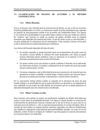 Diseño de Estructuras de Cimentación Luis Garza Vásquez
Universidad Nacional de Colombia Página 72 de 81
7.4 CLASIFICACIÓN DE PILOTES DE ACUERDO A SU MÉTODO
CONSTRUCTIVO
7.4.1 Pilotes Hincados
Este es el proceso más utilizado para la construcción de pilotes, en este se llevan secciones
de pilotes prefabricados a la obra y se hincan por medio de grúas piloteadoras que soportan
un martillo de funcionamiento similar al de un pistón con combustible diesel. Ver figuras
(). El control de la profundidad a la que debe llegar el pilote se hace por medio de criterios
de “rechazo” que consiste en medir un numero de golpes dividido entre la longitud
penetrada, que dependen del material del pilote, el tipo de suelo en que se está hincando, y
en gran medida por la experiencia de los piloteadores. Estos mismos criterios sirven para
evitar la demolición de la punta del pilote por sobrehinca.
Los efectos del hincado dependen del tipo de suelo:
 En arcillas saturadas se puede presentar tanto un levantamiento del suelo como de
los pilotes vecinos debido al volumen del suelo desplazado, este efecto se puede
atenuar utilizando pilotes metálicos como se menciona en el numeral 3.2.9.2.2. o
haciendo una perforación previa antes del hincado.
 En arenas sueltas en las que incluso se puede combinar el hincado con la aplicación
de vibraciones al pilote, se produce compactación de los mantos de arena que puede
afectar construcciones vecinas.
 En arenas compactas, ante la dificultad de atravesar estratos de este material que nos
garanticen un apoyo confiable se puede llegar a utilizar pilotes que inyecten agua a
presión en la punta para facilitar su penetración o utilizar pilotes metálicos.
No es conveniente utilizar pilotes cuando se sospeche de la presencia de rocas de gran
tamaño debido a la posibilidad de que la punta del pilote sea apoyada en un fragmento de
roca embebido en una matriz de suelo blando de tal manera que no se pueda garantizar su
adecuado desempeño para las solicitaciones consideradas.
7.4.2 Pilotes Vaciados en Sitio
Para construir estos pilotes se realiza una perforación mediante un taladro helicoidal que
extrae el suelo hasta la profundidad deseada. Ver figura (), Puede durante la extracción de
la herramienta de perforación inyectar concreto por el eje de la broca en cuyo caso no se
colocaría acero de refuerzo o este se colocaría posteriormente al vaciado del pilote. Para el
vaciado de estos pilotes se requiere utilizar concretos especiales con aditivos fluidificantes
que impidan la segregación especialmente para profundidades grandes, así como el uso de
embudos o tubos Tremie (o trompas de “elefante”) que descarguen el concreto directamente
en la mezcla inferior sin caída libre.
 