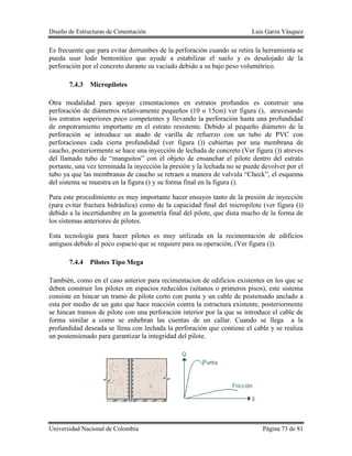 Diseño de Estructuras de Cimentación Luis Garza Vásquez
Universidad Nacional de Colombia Página 73 de 81
Es frecuente que para evitar derrumbes de la perforación cuando se retira la herramienta se
pueda usar lodo bentonitico que ayude a estabilizar el suelo y es desalojado de la
perforación por el concreto durante su vaciado debido a su bajo peso volumétrico.
7.4.3 Micropilotes
Otra modalidad para apoyar cimentaciones en estratos profundos es construir una
perforación de diámetros relativamente pequeños (10 o 15cm) ver figura (), atravesando
los estratos superiores poco competentes y llevando la perforación hasta una profundidad
de empotramiento importante en el estrato resistente. Debido al pequeño diámetro de la
perforación se introduce un atado de varilla de refuerzo con un tubo de PVC con
perforaciones cada cierta profundidad (ver figura ()) cubiertas por una membrana de
caucho, posteriormente se hace una inyección de lechada de concreto (Ver figura ()) atreves
del llamado tubo de “manguitos” con el objeto de ensanchar el pilote dentro del estrato
portante, una vez terminada la inyección la presión y la lechada no se puede devolver por el
tubo ya que las membranas de caucho se retraen a manera de valvula “Check”, el esquema
del sistema se muestra en la figura () y su forma final en la figura ().
Para este procedimiento es muy importante hacer ensayos tanto de la presión de inyección
(para evitar fractura hidráulica) como de la capacidad final del micropilote (ver figura ())
debido a la incertidumbre en la geometría final del pilote, que dista mucho de la forma de
los sistemas anteriores de pilotes.
Esta tecnología para hacer pilotes es muy utilizada en la recimentación de edificios
antiguos debido al poco espacio que se requiere para su operación, (Ver figura ()).
7.4.4 Pilotes Tipo Mega
También, como en el caso anterior para recimentacion de edificios existentes en los que se
deben construir los pilotes en espacios reducidos (sótanos o primeros pisos), este sistema
consiste en hincar un tramo de pilote corto con punta y un cable de postensado anclado a
esta por medio de un gato que hace reacción contra la estructura existente, posteriormente
se hincan tramos de pilote con una perforación interior por la que se introduce el cable de
forma similar a como se enhebran las cuentas de un callar. Cuando se llega a la
profundidad deseada se llena con lechada la perforación que contiene el cable y se realiza
un postensionado para garantizar la integridad del pilote.
 