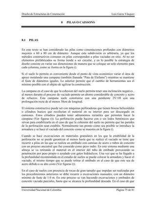 Diseño de Estructuras de Cimentación Luis Garza Vásquez
Universidad Nacional de Colombia Página 75 de 81
8 PILAS O CAISSONS
8.1 PILAS
En este texto se han considerado las pilas como cimentaciones profundas con diámetros
mayores a 60 a 80 cm de diámetro. Aunque esta subdivisión es arbitraria, ya que los
métodos constructivos comunes en pilas corresponden a pilas vaciadas en sitio. Al no ser
elementos prefabricados su forma tiende a ser circular, y en lo posible la estrategia de
diseño consiste en variar sus dimensiones de manera que se coloque un solo elemento para
cada columna, como se ilustra en la figura ().
Si el suelo lo permite es conveniente desde el punto de vista económico variar el área de
apoyo instalando una campana (también llamada “Pata de Elefante”) mientras se mantiene
el fuste de diámetros iguales. Lo anterior permite que el cambio de herramientas sea el
mínimo posible con el objeto de agilizar la construcción.
La campana en el caso de que la cohesion del suelo permita tener una inclinación negativa ,
al menos durante el proceso de vaciado permite un ahorro considerable de concreto y acero
de refuerzo. Esta campana suele construirse con una pendiente 2V:1H con una
prolongación recta de al menos 30cm de longitud.
El sistema constructivo puede ser con máquinas perforadoras que tienen brocas helicoidales
o cilindros huecos que recolectan el material en su interior para ser descargado en
camiones. Estos cilindros pueden tener aditamentos rectatiles que permiten hacer la
campana (Ver figuras ()). La perforación puede hacerse con o sin lodos bentónicos que
sirvan para estabilizarla en el caso de que la cohesión del suelo no permita que las paredes
de la perforación sean estables. Normalmente tan pronto como sea posible se introduce la
armadura y se hace el vaciado del concreto como se muestra en la figura ().
Cuando se hace excavaciones en materiales granulares en los que la estabilidad de la
perforación no se puede garantizar al menos hasta que se realice el vaciado se tiene que
recurrir a pilas en las que se realiza un entibado con camisas de acero o tubos de concreto
con un proceso ancestral que fue conocido como pozo indio. En este sistema mediante una
almeja se va retirando el material en el interior del tubo de entibado provocando su
penetración por peso propio o ayudado con gatos hidráulicos. Una vez que se ha llegado a
la profundidad recomendada en el estudio de suelos se puede colocar la armadura y hacer el
vaciado, al mismo tiempo que se puede retirar el entibado en el caso de que este sea de
acero debido a su alto costo (Ver figuras ()).
En el caso de suelos con presencia de rocas de gran tamaño que impidan ser realizadas por
los procedimientos anteriores se debe recurrir a excavaciones manuales, con un diámetro
mínimo de fuste de 1.0 m. En este proceso se van haciendo excavaciones y entibados de
concreto vaciado parciales, hasta que se alcanza la profundidad deseada. En el caso de que
 