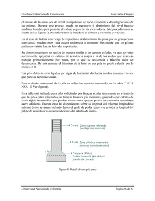 Diseño de Estructuras de Cimentación Luis Garza Vásquez
Universidad Nacional de Colombia Página 76 de 81
el tamaño de las rocas sea de difícil manipulación se hacen voladuras o desintegraciones de
las mismas. Durante este proceso puede ser necesario el abatimiento del nivel freático
mediante bombeo para permitir el trabajo seguro de los excavadores. Este procedimiento se
ilustra en las figuras (). Posteriormente se introduce el armado y se realiza el vaciado.
En el caso de laderas con riesgo de reptación o deslizamiento las pilas, por su gran sección
transversal, pueden tener una mayor resistencia a momento flexionante que los pilotes
pudiendo resistir fuerzas laterales importantes.
Su dimensionamiento se realiza de manera similar a las zapatas asiladas, ya que por estar
normalmente apoyadas en estratos de resistencia mayor a la de los suelos que atraviesa
trabajan primordialmente por punta, por lo que su resistencia a fricción suelo ser
despreciada. De esta manera el diámetro de la base de una pila se puede calcular por la
expresión ().
Las pilas deberán estar ligadas por vigas de fundación diseñadas con los mismos criterios
que para las zapatas aisladas.
Para el diseño estructural de la pila se utiliza los criterios contenidos en la tabla C.15.11
NSR.-10 Ver figura ().
Esta tabla está indicada para pilas solicitadas por fuerzas axiales únicamente en el caso de
que las pilas estén solicitadas por fuerzas laterales y/o momentos generados por estratos de
suelo rígido intermedios que puedan actuar como apoyos, puede ser necesario suministrar
acero adicional. En este caso las disposiciones sobre la longitud del refuerzo longitudinal
mínimo deben revisarse inclusive hasta el grado de poder requerirse en toda la longitud del
pilote de acuerdo a las recomendaciones del estudio de suelos.
Figura 43 Detalle de una pila corta
 