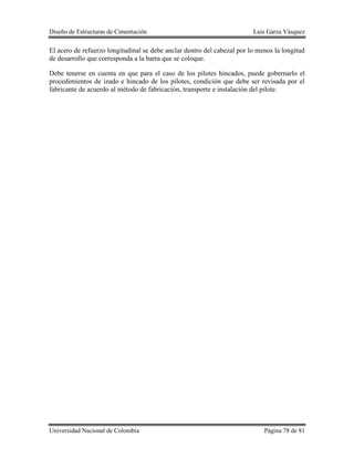 Diseño de Estructuras de Cimentación Luis Garza Vásquez
Universidad Nacional de Colombia Página 78 de 81
El acero de refuerzo longitudinal se debe anclar dentro del cabezal por lo menos la longitud
de desarrollo que corresponda a la barra que se coloque.
Debe tenerse en cuenta en que para el caso de los pilotes hincados, puede gobernarlo el
procedimientos de izado e hincado de los pilotes, condición que debe ser revisada por el
fabricante de acuerdo al método de fabricación, transporte e instalación del pilote.
 