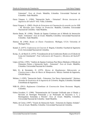 Diseño de Estructuras de Cimentación Luis Garza Vásquez
Universidad Nacional de Colombia Página 80 de 81
Estructura". Tesis de Grado. Medellín, Colombia: Universidad Nacional de
Colombia - Sede Medellín.
Garza Vásquez, L. (1984). "Interacción Suelo - Estructura". Revista Asociacion de
Ingenieros del valle(N° 443). Valle, Colombia.
Garza Vázquez, L. (2002). Diseño de Estructuras de Cimentación de acuerdo con las NSR
- 98, Borrador para Trabajo de Promoción. Medellín, Colombia: Universidad
Nacional de Colombia - Sede Medellín.
Herrón Durán, W. (1988). "Diseño de Zapatas Continuas por el Método de Interacción
Suelo - Estructura". Tesis de Grado. Medellín, Colombia: Universidad Nacional de
Colombia - Sede Medellín.
Hetenyi, M. (1964). Beams on Elastic Foundations. Michigan, U.S.A: University of
Michigan Press.
Kerpel, E. (1977). Conferencias de Concreto II. Bogota, Colombia: Facultad de Ingeniería
Civil, Universidad Nacional de Colombia.
Konig , G., & Sherif, G. (1975). "Consideración de las Condiciones Reales en el Cálculo de
Losas de Cimentación". Trad. Laboratorio del Trasporte y Mecánica del Suelo(N°
112).
López, & Polo. (1993). "Análisis de Zapatas Continuas Para Muros Mediante el Método de
Elementos Finitos e Interacción Suelo - Estructura". Tesis de Grado. Medellín,
Colombia: Universidad Nacional de Colombia.
Meli, R., & Hernández, O. (1975). Efectos de Hundimientos Diferenciales en
Construcciones a Base de Muros de Mampostería. México: Instituto de Ingeniería,
UNAM México.
Molano, J. (1992). "Interacción Suelo - Estructura, Una Nueva Aproximación". Séptimas
Jornadas de Geotécnica de la Ingeniería de Colombia. Bogotá, Colombia: Sociedad
Colombiana de Ingenieros.
NSR-10. (2011). Reglamento Colombiano de Construcción Sismo Resistente. Bogotá,
Colombia.
Ochoa Escudero, E. (1988). "Sistematización del Concepto Unificado para el Diseño y
Revisión en Hormigón Pretensado y no Pretensado de Secciones I, T, y
Rectangulares Sometidas a Flexión". Tesis de Grado. Medellín, Colombia:
Universidad Nacional de Colombia - Sedel Medellín.
Pabón, & Correa. (1987). "Cáculo de Interacción Suelo - Estructura de Zapatas Aisladas".
Tesis de Grado. Medellín, Colombia: Universidad Nacional de Colombia.
 