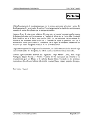 Diseño de Estructuras de Cimentación Luis Garza Vásquez
Universidad Nacional de Colombia Página 8 de 81
Prefacio
El diseño estructural de las cimentaciones, por sí mismo, representa la frontera y unión del
diseño estructural y la mecánica de suelos. Como tal, comparte las hipótesis, suposiciones y
modelos de ambas disciplinas, que no siempre coinciden.
La razón de ser de estas notas, así como del curso que se imparte como parte del programa
de la especialización en Estructuras de la Facultad de Minas de la Universidad Nacional,
Sede Medellín, es la de hacer una versión crítica de los conceptos convencionales del
diseño de los elementos estructurales de la cimentación, desde el punto de vista de la
Mecánica de Suelos y el Análisis de Estructuras, con el objeto de hacer más compatibles los
modelos que ambas disciplinas manejan en sus respectivas áreas.
La poca bibliografía que integre estos dos modelos, así como el hecho de que el autor haya
sido formado en las dos disciplinas, ha sido la razón de la elaboración de estas notas.
Especial agradecimiento merecen los Ingenieros Jorge Alberto López, Juan Diego
Rodríguez, Sergio Rosales y Doralba Valencia por la recolección del material y su
ordenamiento, por los dibujos y la señorita Beatriz Elena Carvajal por las continuas
correcciones. Sin ellos, no hubiera sido posible poner en blanco y negro las notas dispersas.
Luis Garza Vásquez
 