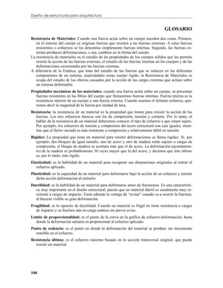Diseño de estructuras para arquitectura


                                                                                       GLOSARIO
Resistencia de Materiales: Cuando una fuerza actúa sobre un cuerpo suceden dos cosas. Primero,
   en el interior del cuerpo se originan fuerzas que resisten a las fuerzas externas. A estas fuerzas
   resistentes o esfuerzos se les denomina simplemente fuerzas internas. Segundo, las fuerzas ex-
   ternas producen deformaciones, o sea, cambios en la forma del cuerpo.
La resistencia de materiales es el estudio de las propiedades de los cuerpos sólidos que les permite
   resistir la acción de las fuerzas externas, el estudio de las fuerzas internas en los cuerpos y de las
   deformaciones ocasionadas por las fuerzas externas.
A diferencia de la Estática, que trata del estudio de las fuerzas que se inducen en las diferentes
   componentes de un sistema, analizándolo como cuerpo rígido, la Resistencia de Materiales se
   ocupa del estudio de los efectos causados por la acción de las cargas externas que actúan sobre
   un sistema deformable.
Propiedades mecánicas de los materiales: cuando una fuerza actúa sobre un cuerpo, se presentan
  fuerzas resistentes en las fibras del cuerpo que llamaremos fuerzas internas. Fuerza interna es la
  resistencia interior de un cuerpo a una fuerza externa. Cuando usamos el término esfuerza, que-
  remos decir la magnitud de la fuerza por unidad de área.
Resistencia: la resistencia de un material es la propiedad que tienen para resistir la acción de las
  fuerzas. Los tres esfuerzos básicos son los de compresión, tensión y cortante. Por lo tanto, al
  hablar de la resistencia de un material deberemos conocer el tipo de esfuerzo a que estará sujeto.
  Por ejemplo, los esfuerzos de tensión y compresión del acero estructural son casi iguales, mien-
  tras que el fierro vaciado es más resistente a compresión y relativamente débil en tensión.
Rigidez: La propiedad que tiene un material para resistir deformaciones se llama rigidez. Si, por
   ejemplo, dos bloques de igual tamaño, uno de acero y otro de madera están sujetos a cargas de
   compresión, el bloque de madera se acortara más que el de acero. La deformación (acortamien-
   to) de la madera es probablemente 30 veces mayor que la del acero, y decimos que éste último
   es, por lo tanto, más rígido.
Elasticidad: es la habilidad de un material para recuperar sus dimensiones originales al retirar el
   esfuerzo aplicado.
Plasticidad: es la capacidad de un material para deformarse bajo la acción de un esfuerzo y retener
   dicha acción deformación al retirarlo.
Ductilidad: es la habilidad de un material para deformarse antes de fracturarse. Es una característi-
  ca muy importante en el diseño estructural, puesto que un material dúctil es usualmente muy re-
  sistente a cargas de impacto. Tiene además la ventaja de “avisar” cuando va a ocurrir la fractura,
  al hacerse visible su gran deformación.
Fragilidad: es lo opuesto de ductilidad. Cuando un material es frágil no tiene resistencia a cargas
  de impacto y se fractura aún en carga estática sin previo aviso.
Límite de proporcionalidad: es el punto de la curva en la gráfica de esfuerzo-deformación, hasta
  donde la deformación unitaria es proporcional al esfuerzo aplicado.
Punto de cedencia: es el punto en donde la deformación del material se produce sin incremento
  sensible en el esfuerzo.
Resistencia última: es el esfuerzo máximo basado en la sección transversal original, que puede
  resistir un material.




100
 