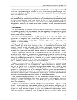 Diseño de estructuras para arquitectura


contrario, en los elementos prefabricados, generalmente presforzados, es usual emplear secciones de
formas más elaboradas en las que se obtiene un mayor aprovechamiento del material con menor
área, lo que redunda en un ahorro no solo por menor costo de material, sino principalmente por
menor peso propio de la viga.
   Existe un gran número de secciones compuestas en que se trata esencialmente de combinar una
parte prefabricada con alta resistencia en tensión con otra buena resistencia en compresión, de me-
nor costo y generalmente que pueda formar sistemas de piso. Para que se garantice el trabajo con-
junto de la sección compuesta es necesario que se cuente con capacidad para transmitir esfuerzos
tangenciales en la superficie de contacto, lo que puede lograrse por fricción, adhesión o por anclaje
mecánico.
Elementos planos
    Un grupo importante de elementos estructurales básicos se caracteriza por tener una dimensión
muy pequeña con respecto a las otras dos y una superficie media plana. Estos elementos se identifi-
can con el nombre genérico de placas, aunque adquieren nombres más específicos según la función
estructural principal que desempeñan.
   Las placas sujetas a cargas normales a su plano y apoyadas en sus bordes o en algunos puntos
son típicas de los sistemas de piso y techo, aunque cumplen un gran número de otras funciones en
diferentes estructuras. Cuando son de concreto, o de piedra o de construcción compuesta con estos
materiales, se denominan losas.
   Una placa apoyada solamente en dos de sus bordes en una misma dirección, funciona esencial-
mente como una viga ancha, ya que transmite la carga a los apoyos por medio de flexión es una
dirección. Cuando la carga es uniforme es valido considerar una franja de losa de ancho unitario y
diseñarla como viga. En realidad el comportamiento es ligeramente distinto debido a las restriccio-
nes que existen a las deformaciones que se originan en dirección transversal por efecto de Poisson.
   La placa sobre apoyos regidos en todo su perímetro se flexiona con doble curvatura y su com-
portamiento puede visualmente considerando que una fracción de la carga se transmite por flexión
en una dirección y el resto por flexión en la otra. De esta forma la eficiencia es muy superior a la de
la placa que trabaja en una sola dirección. La porción de la carga que transmite en cada dirección
depende de la relación de claros. En las placas muy alargadas domina la flexión en la corta direc-
ción, así que estas se analizan como apoyadas en una sola dirección.
   La placa sobre apoyos flexibles se flexiona también en dos direcciones, pero la parte de la carga
que es transmitida por flexión de la losa en dirección X debe ser transmitida por flexión en la direc-
ción y por las vigas de apoyo. De la misma forma, la fracción de la carga que es resistida por la losa
por flexión en dirección Y es recibida por las vigas de apoyo y debe ser por estas transmitida a las
columnas por flexión en dirección X. Por consiguiente el total de la carga debe ser resistido por
flexión tanto en dirección X como en Y, sea por la losa misma o por los elementos de apoyo, por lo
cual conviene considerar la losa y sus elementos de apoyo como un solo sistema que debe ser capaz
de resistir la flexión generada en ambas direcciones por la totalidad de la carga.
   En la placa apoyada sobre columnas, el total de la carga produce flexión en dirección X Y en di-
rección Y. En este caso las franjas de la losa que se encuentran sobre columnas pueden visualmente
como vigas que toman la mayor parte de la flexión. De lo que se aprecia que el funcionamiento es
similar al del caso anterior.
    La flexión es la fuerza interna dominante en las placas con cargas normales a su plano. La fuerza
cortante a veces llega a regir el diseño. Para la distribución de los momentos flexionantes y de las
reacciones en los apoyos existen soluciones analíticas cerradas para un gran número de condiciones
de carga y de apoyo, así como de formas de la losa bajo la hipótesis de comportamiento elástico-
lineal. Para condiciones irregulares de forma, de carga o de apoyo, no es posible resolver la ecua-


                                                                                                    11
 