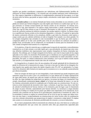 Diseño de estructuras para arquitectura


aquellos que pueden considerarse compuestos por subsistemas más bidimensionales factibles de
analizarse en forma independiente, y los sistemas que solo pueden analizarse como tridimensiona-
les. Otro aspecto importante es diferenciar el comportamiento estructural de losa apoyo, es el tipo
de unión entre las barras, que puede ser apoyo simple, articulación o nodo rígido capaz de transmitir
momentos.
    La armadura plana es un sistema formado por barras rectas articuladas en sus extremos y arre-
gladas de manera que formen triángulos cuya alta rigidez para fuerzas en su plano hace que las car-
gas exteriores se resistan exclusivamente por fuerzas axiales en los elementos. El sistema sirve,
igual que la viga, para transmitir a los apoyos cargas transversales y puede visualizarse de hecho
como una viga de alma abierta en que el momento flexionante en cada sección se equilibra, no a
través de variación continua de esfuerzos normales, las cuerdas superior e inferior. La fuerza cortan-
te se equilibra por fuerzas axiales en los elementos diagonales y verticales. El material se aprovecha
de manera sumamente eficiente en las armaduras, debido a que todos los elementos están sujetos a
cargas axiales que son, además uniformes en toda su longitud, Esto aunado a sus claros grandes. En
los arreglos triangulares tipo armadura lo más recomendable es que las barras que estén sujetas a
compresión deben ser lo más corto posible para evitar de esta manera los esfuerzos de pandeo y
pandeo local, involucrados con la compresión, no sucediendo lo mismo para los elementos en ten-
sión, donde la longitud relativamente no es importante.
   En la práctica, el tipo de conexión que se emplea para la mayoría de materiales y procedimientos
constructivos es el más cercano a un nodo rígido que a una articulación, de manera que estos siste-
mas deberían modelarse más rigurosamente como arreglos triangulares de barras conectadas rígi-
damente. Sin embargo, por el arreglo triangular de las barras y por estar la mayor parte de las cargas
aplicadas en los nodos, los momentos flexionantes que se introducen son en general pequeños y las
diferencias con respecto a los resultados de un análisis considerando los nodos articulados son des-
preciables. Por tanto, es valida la idealización como armadura, con lo que el análisis resulta mucho
más sencillo y el comportamiento mucho más claro de visualizar.
   La triangulación es el aspecto clave de una armadura; del arreglo apropiado de los elementos de-
pende la eficiencia de la transmisión de cargas. Conviene evitar que los lados de los triángulos for-
man ángulos muy agudos para lograr alta rigidez (ángulos entre 30 y 60 son apropiados). La longi-
tud de los elementos debe limitarse de manera que la resistencia no se vea reducida sustancialmente
por efectos de pandeo.
    Entre los arreglos de barras que no son triangulados, el más elemental que puede imaginarse para
transmitir cargas de un techo a piso a la cimentación es el que obtiene por la simple superposición
de vigas sobre postes, de manera que cada uno cumple su función sin una interacción compleja en-
tre ellos: las vigas trasladan las cargas hacia sus apoyos y los postes las bajan a la cimentación. Este
arreglo, denominado comúnmente poste y dintel, es la forma más elemental de marco y es uno de
los sistemas estructurales primitivos empleados por el hombre para sus construcciones. En este sis-
tema no existe transmisión de momentos entre vigas y columnas, lo que hace muy clara y más fácil
de calcular la distribución de fuerzas internas en los elementos, pero da lugar a que la transmisión
de cargas sea poco eficiente, especialmente para fuerzas laterales. La resistencia a cargas laterales
se funda en el trabajo en voladizo de los postes que deben estar empotrados en la cimentación, de lo
contrario solo contarían con las fuerzas de la gravedad para contrarrestar el momento de volteo. En
la actualidad el sistema se emplea en construcciones de un nivel en que las cargas que deben resis-
tirse son muy bajas y excepcionalmente en construcciones de varios niveles, pero en combinación
con otros sistemas estructurales que proporcionen la rigidez y resistencia a carga lateral. El empleo
más común es en estructuras de elementos prefabricados de concreto y en naves industriales.
   En un marco propiamente dicho la transmisión de esfuerzos de una a otra barra no se realiza por
simple sobreposición sino que existe una conexión entre ellas que proporciona capacidad para



                                                                                                     15
 