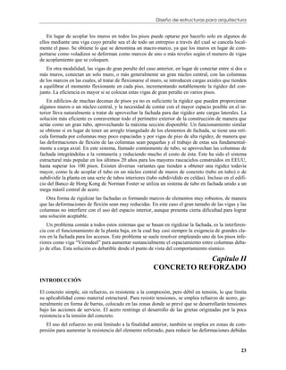 Diseño de estructuras para arquitectura


    En lugar de acoplar los muros en todos los pisos puede optarse por hacerlo solo en algunos de
ellos mediante una viga cuyo peralte sea el de todo un entrepiso a través del cual se cancela local-
mente el paso. Se obtiene lo que se denomina un macro-marco, ya que los muros en lugar de com-
portarse como voladizos se deforman como marcos de uno o más niveles según el numero de vigas
de acoplamiento que se coloquen.
   En otra modalidad, las vigas de gran peralte del caso anterior, en lugar de conectar entre sí dos o
más muros, conectan un solo muro, o más generalmente un gran núcleo central, con las columnas
de los marcos en las cuales, al tratar de flexionarse el muro, se introducen cargas axiales que tienden
a equilibrar el momento flexionante en cada piso, incrementando notablemente la rigidez del con-
junto. La eficiencia es mayor si se colocan estas vigas de gran peralte en varios pisos.
    En edificios de muchas decenas de pisos ya no es suficiente la rigidez que pueden proporcionar
algunos muros o un núcleo central, y la necesidad de contar con el mayor espacio posible en el in-
terior lleva naturalmente a tratar de aprovechar la fachada para dar rigidez ante cargas laterales. La
solución más eficiente es conraventear todo el perímetro exterior de la construcción de manera que
actúe como un gran tubo, aprovechando la máxima sección disponible. Un funcionamiento similar
se obtiene si en lugar de tener un arreglo triangulado de los elementos de fachada, se tiene una retí-
cula formada por columnas muy poco espaciadas y por vigas de piso de alta rigidez, de manera que
las deformaciones de flexión de las columnas sean pequeñas y el trabajo de estas sea fundamental-
mente a carga axial. En este sistema, llamado comúnmente de tubo, se aprovechan las columnas de
fachada integrándolas a la ventanería y reduciendo mucho el costo de ésta. Este ha sido el sistema
estructural más popular en los últimos 20 años para los mayores rascacielos construidos en EEUU,
hasta superar los 100 pisos. Existen diversas variantes que tienden a obtener una rigidez todavía
mayor, como la de acoplar el tubo en un núcleo central de muros de concreto (tubo en tubo) o de
subdividir la planta en una serie de tubos interiores (tubo subdividido en celdas). Incluso en el edifi-
cio del Banco de Hong Kong de Norman Foster se utiliza un sistema de tubo en fachada unido a un
mega mástil central de acero.
   Otra forma de rigidizar las fachadas es formando marcos de elementos muy robustos, de manera
que las deformaciones de flexión sean muy reducidas. En este caso el gran tamaño de las vigas y las
columnas no interfiere con el uso del espacio interior, aunque presenta cierta dificultad para lograr
una solución aceptable.
    Un problema común a todos estos sistemas que se basan en rigidizar la fachada, es la interferen-
cia con el funcionamiento de la planta baja, en la cual hay casi siempre la exigencia de grandes cla-
ros en la fachada para los accesos. Este problema se suele resolver empleando uno de los pisos infe-
riores como viga “Virendeel” para aumentar sustancialmente el espaciamiento entre columnas deba-
jo de ellas. Esta solución es debatible desde el punto de vista del comportamiento sísmico.

                                                                     Capítulo II
                                                         CONCRETO REFORZADO
INTRODUCCIÓN

El concreto simple, sin refuerzo, es resistente a la compresión, pero débil en tensión, lo que limita
su aplicabilidad como material estructural. Para resistir tensiones, se emplea refuerzo de acero, ge-
neralmente en forma de barras, colocado en las zonas donde se prevé que se desarrollarán tensiones
bajo las acciones de servicio. El acero restringe el desarrollo de las grietas originadas por la poca
resistencia a la tensión del concreto.
   El uso del refuerzo no está limitado a la finalidad anterior, también se emplea en zonas de com-
presión para aumentar la resistencia del elemento reforzado, para reducir las deformaciones debidas


                                                                                                     23
 