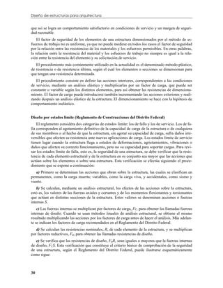 Diseño de estructuras para arquitectura


que así se logra un comportamiento satisfactorio en condiciones de servicio y un margen de seguri-
dad razonable.
    El factor de seguridad de los elementos de una estructura dimensionados por el método de es-
fuerzos de trabajo no es uniforme, ya que no puede medirse en todos los casos el factor de seguridad
por la relación entre las resistencias de los materiales y los esfuerzos permisibles. En otras palabras,
la relación entre la resistencia del material y los esfuerzos de trabajo no siempre es igual a la rela-
ción entre la resistencia del elemento y su solicitación de servicio.
   El procedimiento más comúnmente utilizado en la actualidad es el denominado método plástico,
de resistencia o de resistencia última, según el cual los elementos o secciones se dimensionan para
que tengan una resistencia determinada.
   El procedimiento consiste en definir las acciones interiores, correspondientes a las condiciones
de servicio, mediante un análisis elástico y multiplicarlas por un factor de carga, que puede ser
constante o variable según los distintos elementos, para así obtener las resistencias de dimensiona-
miento. El factor de carga puede introducirse también incrementando las acciones exteriores y reali-
zando después un análisis elástico de la estructura. El dimencionamiento se hace con la hipótesis de
comportamiento inelástico.


Diseño por estados límite (Reglamento de Construcciones del Distrito Federal)
    El reglamento considera dos categorías de estados límite: los de falla y los de servicio. Los de fa-
lla corresponden al agotamiento definitivo de la capacidad de carga de la estructura o de cualquiera
de sus miembros o al hecho de que la estructura, sin agotar su capacidad de carga, sufra daños irre-
versibles que afecten su resistencia ante nuevas aplicaciones de carga. Los estados límite de servicio
tienen lugar cuando la estructura llega a estados de deformaciones, agrietamientos, vibraciones o
daños que afecten su correcto funcionamiento, pero no su capacidad para soportar cargas. Para revi-
sar los estados límite de falla, esto es, la seguridad de una estructura, se debe verificar que la resis-
tencia de cada elemento estructural y de la estructura en su conjunto sea mayor que las acciones que
actúan sobre los elementos o sobre una estructura. Esta verificación se efectúa siguiendo el proce-
dimiento que se expone a continuación:
   a) Primero se determinan las acciones que obran sobre la estructura, las cuales se clasifican en
permanentes, como la carga muerta; variables, como la carga viva, y accidentales, como sismo y
viento.
    b) Se calculan, mediante un análisis estructural, los efectos de las acciones sobre la estructura,
esto es, los valores de las fuerzas axiales y cortantes y de los momentos flexionantes y torsionantes
que actúan en distintas secciones de la estructura. Estos valores se denominan acciones o fuerzas
internas S.
    c) Las fuerzas internas se multiplican por factores de carga, Fc, para obtener las llamadas fuerzas
internas de diseño. Cuando se usan métodos lineales de análisis estructural, se obtiene el mismo
resultado multiplicando las acciones por los factores de carga antes de hacer el análisis. Más adelan-
te se indican los factores de carga recomendados en el Reglamento del Distrito Federal.
   d) Se calculan las resistencias nominales, R, de cada elemento de la estructura, y se multiplican
por factores reductivos, FR, para obtener las llamadas resistencias de diseño.
   e) Se verifica que las resistencias de diseño, FRR, sean iguales o mayores que la fuerzas internas
de diseño, FCS. Esta verificación que constituye el criterio básico de comprobación de la seguridad
de una estructura, según el Reglamento del Distrito Federal, puede ilustrarse esquemáticamente
como sigue:



30
 