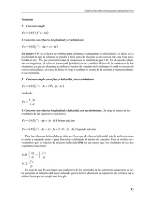 Diseño de estructuras para arquitectura


Fórmulas

1. Concreto simple

Po  0.85   f ' ' c  Ag 

2. Concreto con refuerzo longitudinal y recubrimiento

Po  0.85 f ' ' c  Ag  As  fy 

En donde: 0.85 es el factor de esbeltez para columnas rectangulares o helicoidales. Es decir, es la
posibilidad de que la columna se pandee y falle antes de alcanzar su resistencia máxima. Esta posi-
bilidad es del 15%, por esta razón todas la ecuaciones se multiplican por 0.85. En el caso de colum-
nas rectangulares, el refuerzo transversal (estribos) no se considera dentro de la resistencia de los
elementos, ya que no alcanzan a confinar el nucleo de concreto de la columna; lo cual no sucede así
con las helicoidales, en estas, la helice si llega o confinar el centro de la columna y aumenta bastan-
te su resistencia.

3. Concreto simple con refuerzo helicoidal, sin recubrimiento

Po  0.85 f ' ' c  Ac  2 Ps  fy  Ac 

En donde:

       4  Ae
Ps 
        sd

4. Concreto con refuerzo longitudinal y helicoidal, con recubrimiento. (Se elige el menor de los
resultados de las siguientes ecuaciones)

Po  0.85 f ' c  Ag  As  fy  Primer máximo

Po  0.85 f ' c  Ac  As  fy  2  Ps  fy  Ac  Segundo máximo

    Para las columnas helicoidales se debe verificar que el refuerzo helicoidal, este lo suficientemen-
te ancho y separado entre sí para funcionar confinando el núcleo de concreto. Esto se verifica ser-
ciorandose que la relación de refuerzo helicoidal (Ps) no sea menor que los resultados de las dos
siguientes ecuaciones:

        Ag  f ' c
0.45        1 
        Ac      fy
        f 'c
0.12 
         fy
   En caso de que Ps sea mayor que cualquiera de los resultados de las anteriores ecuaciones se de-
be aumentar el diámetro del acero utilizado para la hélice, disminuir la separación de la hélice (s), o
ambas, hasta que se cumpla con la regla.



                                                                                                    33
 