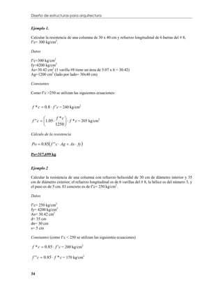Diseño de estructuras para arquitectura


Ejemplo 1.

Calcular la resistencia de una columna de 30 x 40 cm y refuerzo longitudinal de 6 barras del # 8,
f’c= 300 kg/cm2.

Datos

f’c=300 kg/cm2
fy=4200 kg/cm2
As=30.42 cm2 (1 varilla #8 tiene un área de 5.07 x 6 = 30.42)
Ag=1200 cm2 (lado por lado= 30x40 cm)

Constantes

Como f’c >250 se utilizan las siguientes ecuaciones:


f * c  0.8  f ' c = 240 kg/cm2

                  f *c 
f ' ' c  1.05          f * c = 205 kg/cm
                                             2

                 1250 

Cálculo de la resistencia

Po  0.85 f ' ' c  Ag  As  fy 

Po=317,699 kg


Ejemplo 2

Calcular la resistencia de una columna con refuerzo helicoidal de 30 cm de diámetro interior y 35
cm de diámetro exterior; el refuerzo longitudinal es de 6 varillas del # 8, la hélice es del número 3, y
el paso es de 5 cm. El concreto es de f’c= 250 kg/cm2.

Datos

f’c= 250 kg/cm2
fy= 4200 kg/cm2
As= 30.42 cm2
d= 35 cm
dn= 30 cm
s= 5 cm

Constantes (como f´c < 250 se utilizan las siguientes ecuaciones)

f * c  0.85  f ' c = 200 kg/cm2

f ' ' c  0.85  f * c = 170 kg/cm2


34
 